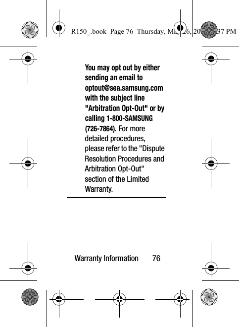 Warranty Information       76You may opt out by either sending an email to  optout@sea.samsung.com with the subject line &quot;Arbitration Opt-Out&quot; or by calling 1-800-SAMSUNG (726-7864). For more detailed procedures, please refer to the &quot;Dispute Resolution Procedures and Arbitration Opt-Out&quot; section of the Limited Warranty.R150_.book  Page 76  Thursday, May 26, 2016  4:37 PM