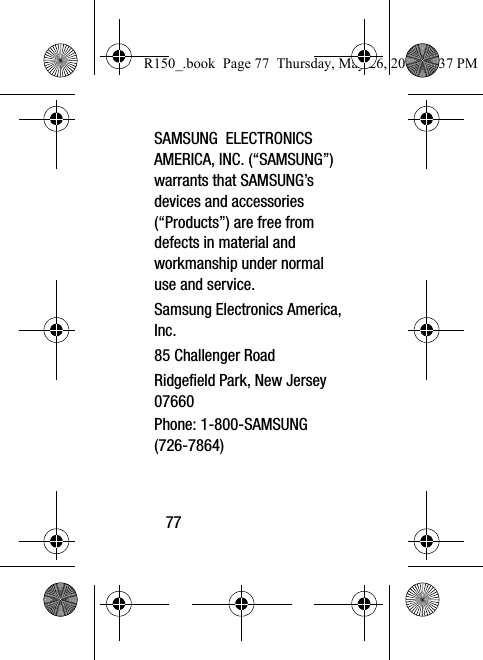 77SAMSUNG  ELECTRONICS AMERICA, INC. (“SAMSUNG”) warrants that SAMSUNG’s devices and accessories (“Products”) are free from defects in material and workmanship under normal use and service.Samsung Electronics America, Inc.85 Challenger RoadRidgefield Park, New Jersey 07660Phone: 1-800-SAMSUNG (726-7864)R150_.book  Page 77  Thursday, May 26, 2016  4:37 PM
