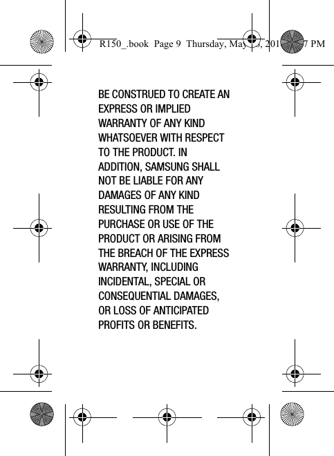 BE CONSTRUED TO CREATE AN EXPRESS OR IMPLIED WARRANTY OF ANY KIND WHATSOEVER WITH RESPECT TO THE PRODUCT. IN ADDITION, SAMSUNG SHALL NOT BE LIABLE FOR ANY DAMAGES OF ANY KIND RESULTING FROM THE PURCHASE OR USE OF THE PRODUCT OR ARISING FROM THE BREACH OF THE EXPRESS WARRANTY, INCLUDING INCIDENTAL, SPECIAL OR CONSEQUENTIAL DAMAGES, OR LOSS OF ANTICIPATED PROFITS OR BENEFITS.R150_.book  Page 9  Thursday, May 26, 2016  4:37 PM