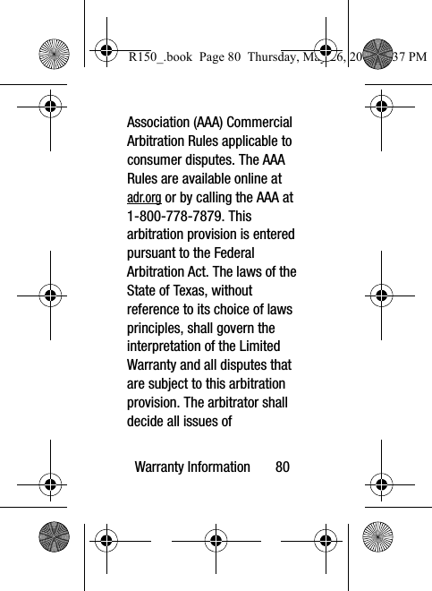 Warranty Information       80Association (AAA) Commercial Arbitration Rules applicable to consumer disputes. The AAA Rules are available online at adr.org or by calling the AAA at 1-800-778-7879. This arbitration provision is entered pursuant to the Federal Arbitration Act. The laws of the State of Texas, without reference to its choice of laws principles, shall govern the interpretation of the Limited Warranty and all disputes that are subject to this arbitration provision. The arbitrator shall decide all issues of R150_.book  Page 80  Thursday, May 26, 2016  4:37 PM