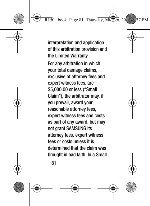 81interpretation and application of this arbitration provision and the Limited Warranty.For any arbitration in which your total damage claims, exclusive of attorney fees and expert witness fees, are $5,000.00 or less (“Small Claim”), the arbitrator may, if you prevail, award your reasonable attorney fees, expert witness fees and costs as part of any award, but may not grant SAMSUNG its attorney fees, expert witness fees or costs unless it is determined that the claim was brought in bad faith. In a Small R150_.book  Page 81  Thursday, May 26, 2016  4:37 PM