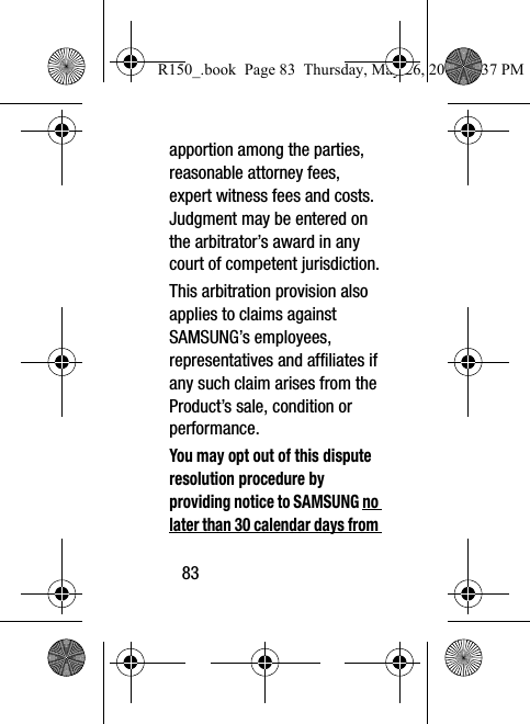 83apportion among the parties, reasonable attorney fees, expert witness fees and costs. Judgment may be entered on the arbitrator’s award in any court of competent jurisdiction.This arbitration provision also applies to claims against SAMSUNG’s employees, representatives and affiliates if any such claim arises from the Product’s sale, condition or performance.You may opt out of this dispute resolution procedure by providing notice to SAMSUNG no later than 30 calendar days from R150_.book  Page 83  Thursday, May 26, 2016  4:37 PM
