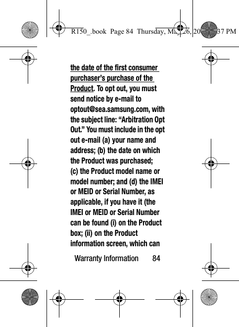 Warranty Information       84the date of the first consumer purchaser’s purchase of the Product. To opt out, you must send notice by e-mail to optout@sea.samsung.com, with the subject line: “Arbitration Opt Out.” You must include in the opt out e-mail (a) your name and address; (b) the date on which the Product was purchased; (c) the Product model name or model number; and (d) the IMEI or MEID or Serial Number, as applicable, if you have it (the IMEI or MEID or Serial Number can be found (i) on the Product box; (ii) on the Product information screen, which can R150_.book  Page 84  Thursday, May 26, 2016  4:37 PM