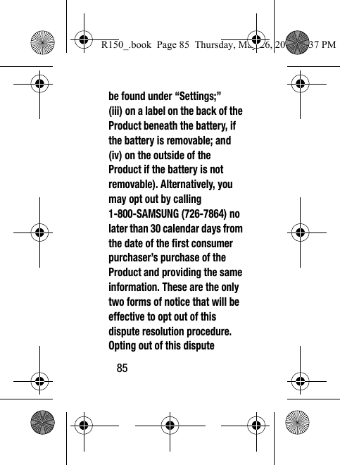 85be found under “Settings;” (iii) on a label on the back of the Product beneath the battery, if the battery is removable; and (iv) on the outside of the Product if the battery is not removable). Alternatively, you may opt out by calling 1-800-SAMSUNG (726-7864) no later than 30 calendar days from the date of the first consumer purchaser’s purchase of the Product and providing the same information. These are the only two forms of notice that will be effective to opt out of this dispute resolution procedure. Opting out of this dispute R150_.book  Page 85  Thursday, May 26, 2016  4:37 PM