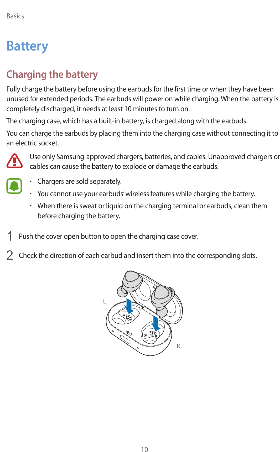 Basics10BatteryCharging the batteryFully charge the battery before using the earbuds for the first time or when they have been unused for extended periods. The earbuds will power on while charging. When the battery is completely discharged, it needs at least 10 minutes to turn on.The charging case, which has a built-in battery, is charged along with the earbuds.You can charge the earbuds by placing them into the charging case without connecting it to an electric socket.Use only Samsung-approved chargers, batteries, and cables. Unapproved chargers or cables can cause the battery to explode or damage the earbuds.•Chargers are sold separately.•You cannot use your earbuds’ wireless features while charging the battery.•When there is sweat or liquid on the charging terminal or earbuds, clean them before charging the battery.1  Push the cover open button to open the charging case cover.2  Check the direction of each earbud and insert them into the corresponding slots.RL