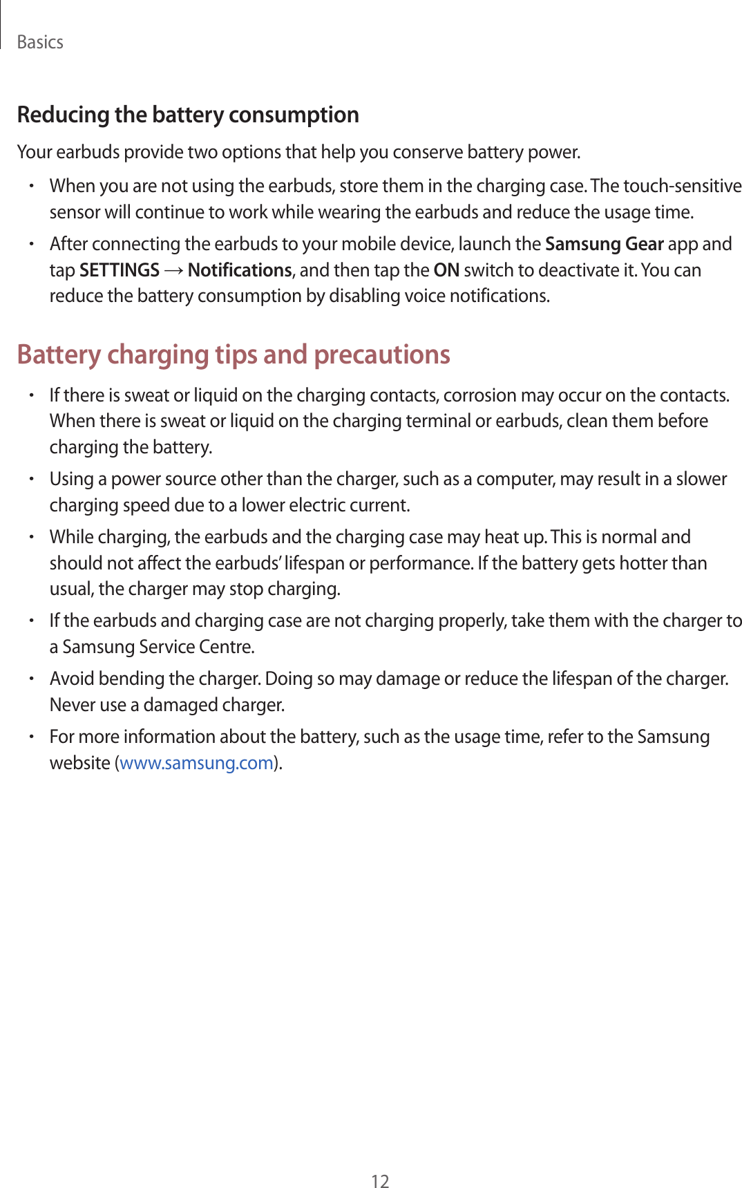 Basics12Reducing the battery consumptionYour earbuds provide two options that help you conserve battery power.•When you are not using the earbuds, store them in the charging case. The touch-sensitive sensor will continue to work while wearing the earbuds and reduce the usage time.•After connecting the earbuds to your mobile device, launch the Samsung Gear app and tap SETTINGS → Notifications, and then tap the ON switch to deactivate it. You can reduce the battery consumption by disabling voice notifications.Battery charging tips and precautions•If there is sweat or liquid on the charging contacts, corrosion may occur on the contacts. When there is sweat or liquid on the charging terminal or earbuds, clean them before charging the battery.•Using a power source other than the charger, such as a computer, may result in a slower charging speed due to a lower electric current.•While charging, the earbuds and the charging case may heat up. This is normal and should not affect the earbuds’ lifespan or performance. If the battery gets hotter than usual, the charger may stop charging.•If the earbuds and charging case are not charging properly, take them with the charger to a Samsung Service Centre.•Avoid bending the charger. Doing so may damage or reduce the lifespan of the charger. Never use a damaged charger.•For more information about the battery, such as the usage time, refer to the Samsung website (www.samsung.com).