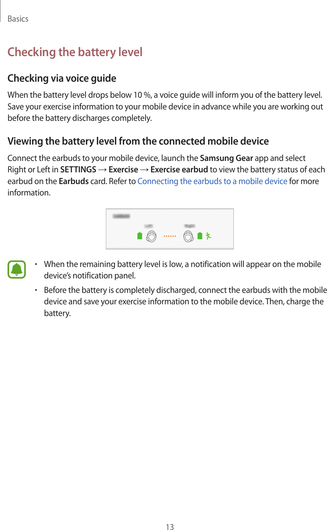 Basics13Checking the battery levelChecking via voice guideWhen the battery level drops below 10 %, a voice guide will inform you of the battery level. Save your exercise information to your mobile device in advance while you are working out before the battery discharges completely.Viewing the battery level from the connected mobile deviceConnect the earbuds to your mobile device, launch the Samsung Gear app and select Right or Left in SETTINGS → Exercise → Exercise earbud to view the battery status of each earbud on the Earbuds card. Refer to Connecting the earbuds to a mobile device for more information.•When the remaining battery level is low, a notification will appear on the mobile device’s notification panel.•Before the battery is completely discharged, connect the earbuds with the mobile device and save your exercise information to the mobile device. Then, charge the battery.