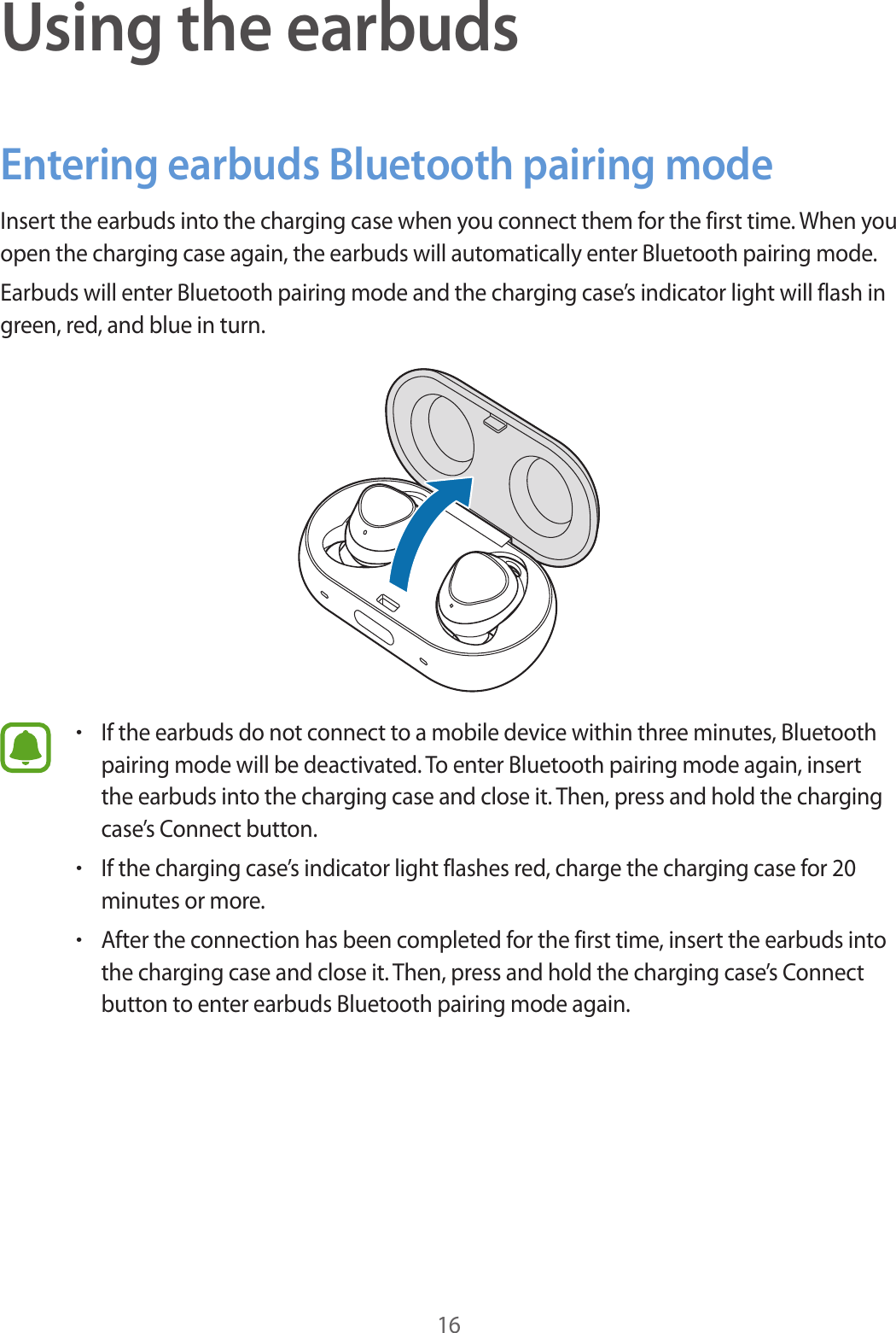 16Using the earbudsEntering earbuds Bluetooth pairing modeInsert the earbuds into the charging case when you connect them for the first time. When you open the charging case again, the earbuds will automatically enter Bluetooth pairing mode.Earbuds will enter Bluetooth pairing mode and the charging case’s indicator light will flash in green, red, and blue in turn.•If the earbuds do not connect to a mobile device within three minutes, Bluetooth pairing mode will be deactivated. To enter Bluetooth pairing mode again, insert the earbuds into the charging case and close it. Then, press and hold the charging case’s Connect button.•If the charging case’s indicator light flashes red, charge the charging case for 20 minutes or more.•After the connection has been completed for the first time, insert the earbuds into the charging case and close it. Then, press and hold the charging case’s Connect button to enter earbuds Bluetooth pairing mode again.
