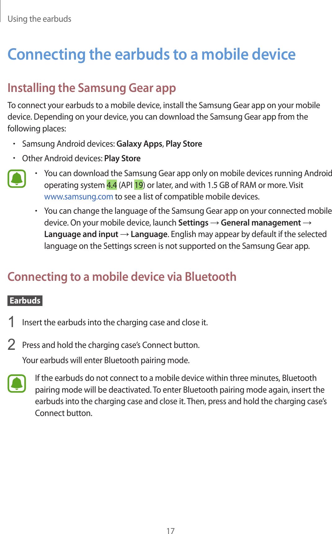 Using the earbuds17Connecting the earbuds to a mobile deviceInstalling the Samsung Gear appTo connect your earbuds to a mobile device, install the Samsung Gear app on your mobile device. Depending on your device, you can download the Samsung Gear app from the following places:•Samsung Android devices: Galaxy Apps, Play Store•Other Android devices: Play Store•You can download the Samsung Gear app only on mobile devices running Android operating system 4.4 (API 19) or later, and with 1.5 GB of RAM or more. Visit www.samsung.com to see a list of compatible mobile devices.•You can change the language of the Samsung Gear app on your connected mobile device. On your mobile device, launch Settings → General management → Language and input → Language. English may appear by default if the selected language on the Settings screen is not supported on the Samsung Gear app.Connecting to a mobile device via Bluetooth Earbuds 1  Insert the earbuds into the charging case and close it.2  Press and hold the charging case’s Connect button.Your earbuds will enter Bluetooth pairing mode.If the earbuds do not connect to a mobile device within three minutes, Bluetooth pairing mode will be deactivated. To enter Bluetooth pairing mode again, insert the earbuds into the charging case and close it. Then, press and hold the charging case’s Connect button.