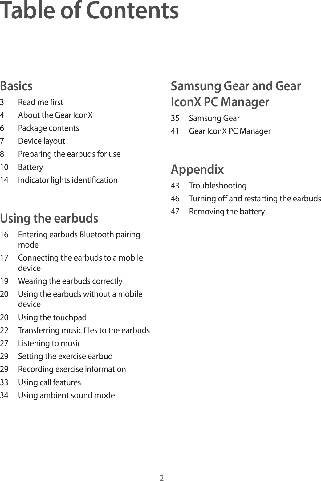 2Table of ContentsBasics3  Read me first4  About the Gear IconX6  Package contents7  Device layout8  Preparing the earbuds for use10 Battery14  Indicator lights identificationUsing the earbuds16  Entering earbuds Bluetooth pairing mode17  Connecting the earbuds to a mobile device19  Wearing the earbuds correctly20  Using the earbuds without a mobile device20  Using the touchpad22  Transferring music files to the earbuds27  Listening to music29  Setting the exercise earbud29  Recording exercise information33  Using call features34  Using ambient sound modeSamsung Gear and Gear IconX PC Manager35  Samsung Gear41  Gear IconX PC ManagerAppendix43 Troubleshooting46  Turning off and restarting the earbuds47  Removing the battery