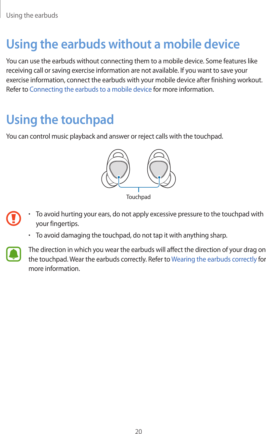 Using the earbuds20Using the earbuds without a mobile deviceYou can use the earbuds without connecting them to a mobile device. Some features like receiving call or saving exercise information are not available. If you want to save your exercise information, connect the earbuds with your mobile device after finishing workout. Refer to Connecting the earbuds to a mobile device for more information.Using the touchpadYou can control music playback and answer or reject calls with the touchpad.Touchpad•To avoid hurting your ears, do not apply excessive pressure to the touchpad with your fingertips.•To avoid damaging the touchpad, do not tap it with anything sharp.The direction in which you wear the earbuds will affect the direction of your drag on the touchpad. Wear the earbuds correctly. Refer to Wearing the earbuds correctly for more information.