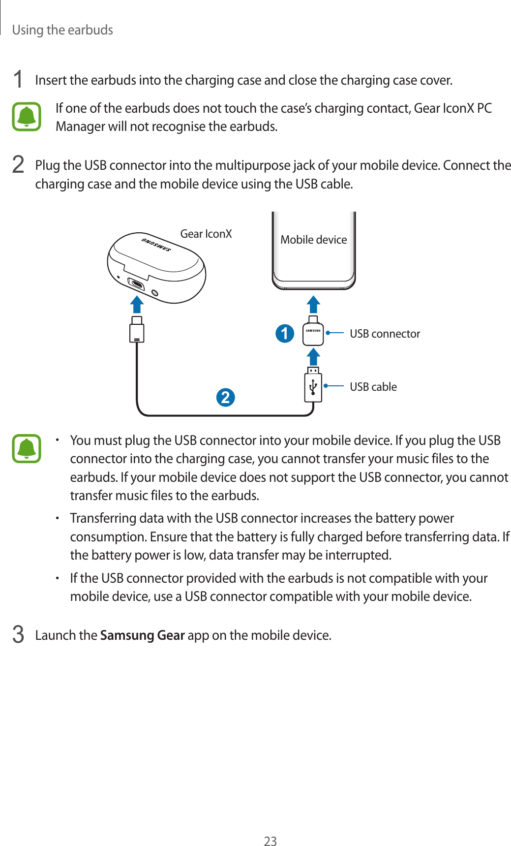 Using the earbuds231  Insert the earbuds into the charging case and close the charging case cover.If one of the earbuds does not touch the case’s charging contact, Gear IconX PC Manager will not recognise the earbuds.2  Plug the USB connector into the multipurpose jack of your mobile device. Connect the charging case and the mobile device using the USB cable.12USB connectorGear IconX Mobile deviceUSB cable•You must plug the USB connector into your mobile device. If you plug the USB connector into the charging case, you cannot transfer your music files to the earbuds. If your mobile device does not support the USB connector, you cannot transfer music files to the earbuds.•Transferring data with the USB connector increases the battery power consumption. Ensure that the battery is fully charged before transferring data. If the battery power is low, data transfer may be interrupted.•If the USB connector provided with the earbuds is not compatible with your mobile device, use a USB connector compatible with your mobile device.3  Launch the Samsung Gear app on the mobile device.