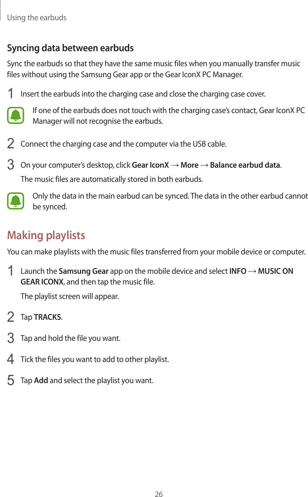 Using the earbuds26Syncing data between earbudsSync the earbuds so that they have the same music files when you manually transfer music files without using the Samsung Gear app or the Gear IconX PC Manager.1  Insert the earbuds into the charging case and close the charging case cover.If one of the earbuds does not touch with the charging case’s contact, Gear IconX PC Manager will not recognise the earbuds.2  Connect the charging case and the computer via the USB cable.3  On your computer’s desktop, click Gear IconX → More → Balance earbud data.The music files are automatically stored in both earbuds.Only the data in the main earbud can be synced. The data in the other earbud cannot be synced.Making playlistsYou can make playlists with the music files transferred from your mobile device or computer.1  Launch the Samsung Gear app on the mobile device and select INFO → MUSIC ON GEAR ICONX, and then tap the music file.The playlist screen will appear.2  Tap TRACKS.3  Tap and hold the file you want.4  Tick the files you want to add to other playlist.5  Tap Add and select the playlist you want.