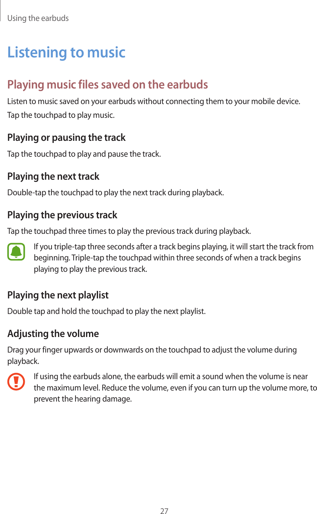 Using the earbuds27Listening to musicPlaying music files saved on the earbudsListen to music saved on your earbuds without connecting them to your mobile device.Tap the touchpad to play music.Playing or pausing the trackTap the touchpad to play and pause the track.Playing the next trackDouble-tap the touchpad to play the next track during playback.Playing the previous trackTap the touchpad three times to play the previous track during playback.If you triple-tap three seconds after a track begins playing, it will start the track from beginning. Triple-tap the touchpad within three seconds of when a track begins playing to play the previous track.Playing the next playlistDouble tap and hold the touchpad to play the next playlist.Adjusting the volumeDrag your finger upwards or downwards on the touchpad to adjust the volume during playback.If using the earbuds alone, the earbuds will emit a sound when the volume is near the maximum level. Reduce the volume, even if you can turn up the volume more, to prevent the hearing damage.