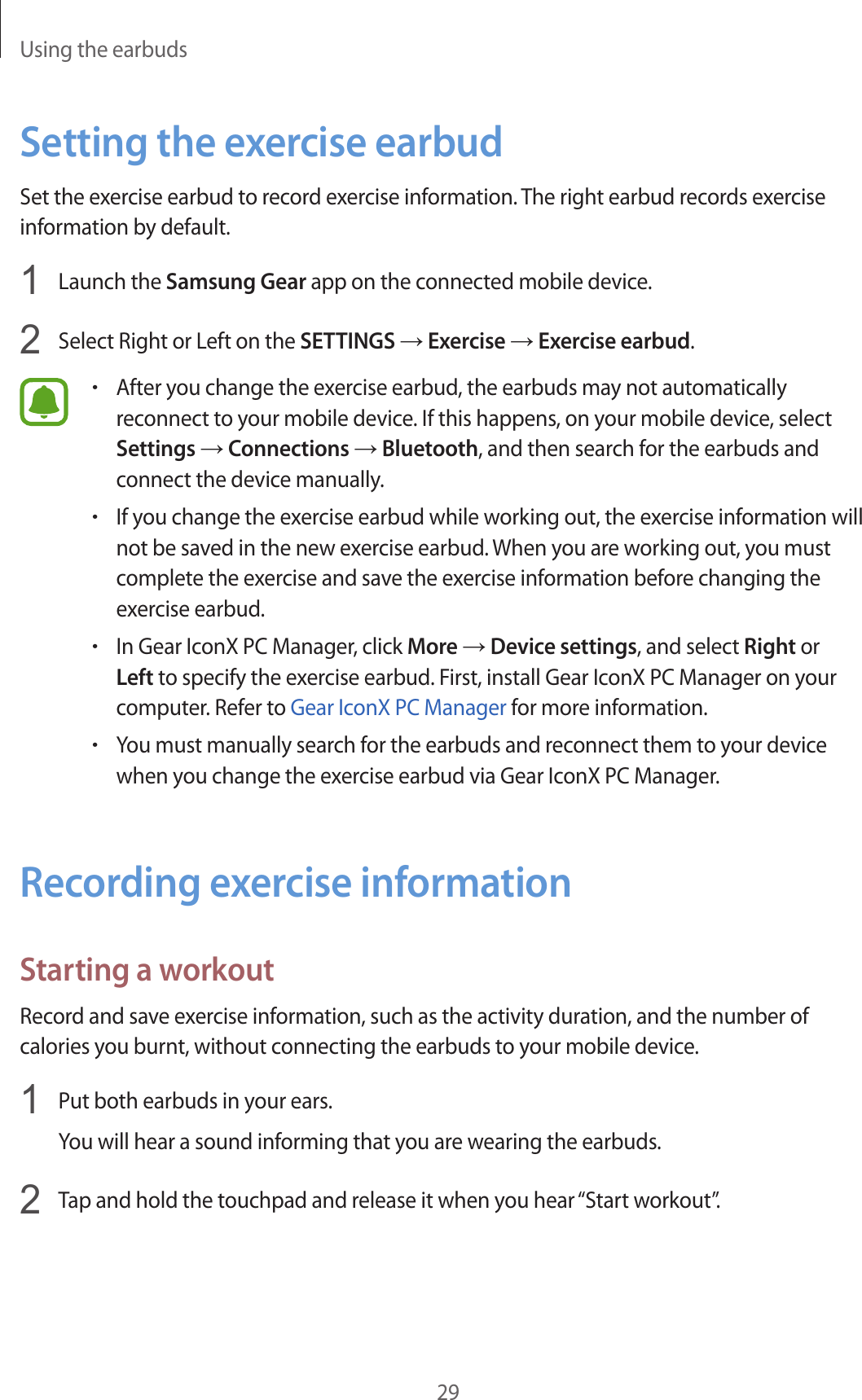 Using the earbuds29Setting the exercise earbudSet the exercise earbud to record exercise information. The right earbud records exercise information by default.1  Launch the Samsung Gear app on the connected mobile device.2  Select Right or Left on the SETTINGS → Exercise → Exercise earbud.•After you change the exercise earbud, the earbuds may not automatically reconnect to your mobile device. If this happens, on your mobile device, select Settings → Connections → Bluetooth, and then search for the earbuds and connect the device manually.•If you change the exercise earbud while working out, the exercise information will not be saved in the new exercise earbud. When you are working out, you must complete the exercise and save the exercise information before changing the exercise earbud.•In Gear IconX PC Manager, click More → Device settings, and select Right or Left to specify the exercise earbud. First, install Gear IconX PC Manager on your computer. Refer to Gear IconX PC Manager for more information.•You must manually search for the earbuds and reconnect them to your device when you change the exercise earbud via Gear IconX PC Manager.Recording exercise informationStarting a workoutRecord and save exercise information, such as the activity duration, and the number of calories you burnt, without connecting the earbuds to your mobile device.1  Put both earbuds in your ears.You will hear a sound informing that you are wearing the earbuds.2  Tap and hold the touchpad and release it when you hear “Start workout”.