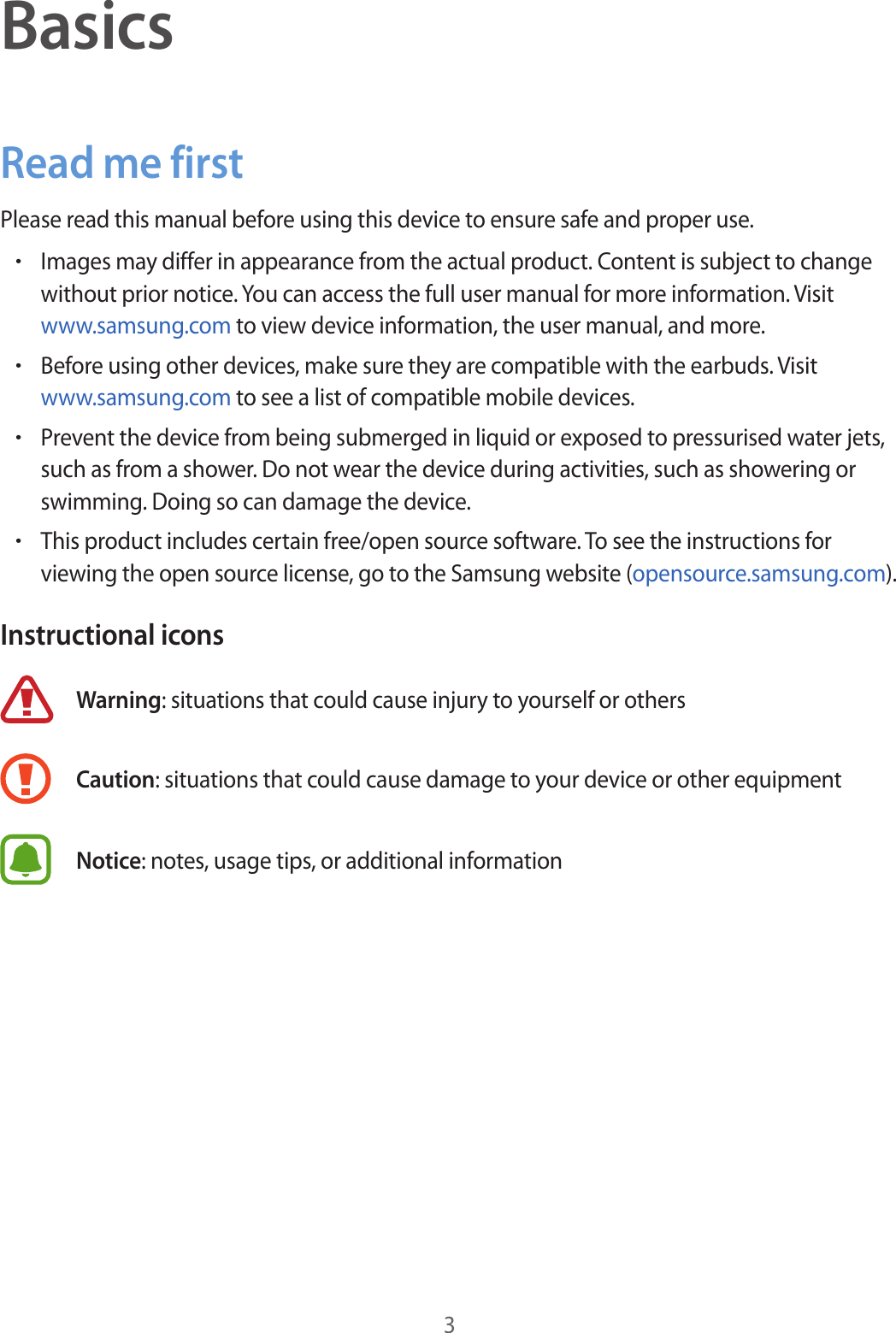 3BasicsRead me firstPlease read this manual before using this device to ensure safe and proper use.•Images may differ in appearance from the actual product. Content is subject to change without prior notice. You can access the full user manual for more information. Visit www.samsung.com to view device information, the user manual, and more.•Before using other devices, make sure they are compatible with the earbuds. Visit www.samsung.com to see a list of compatible mobile devices.•Prevent the device from being submerged in liquid or exposed to pressurised water jets, such as from a shower. Do not wear the device during activities, such as showering or swimming. Doing so can damage the device.•This product includes certain free/open source software. To see the instructions for viewing the open source license, go to the Samsung website (opensource.samsung.com).Instructional iconsWarning: situations that could cause injury to yourself or othersCaution: situations that could cause damage to your device or other equipmentNotice: notes, usage tips, or additional information