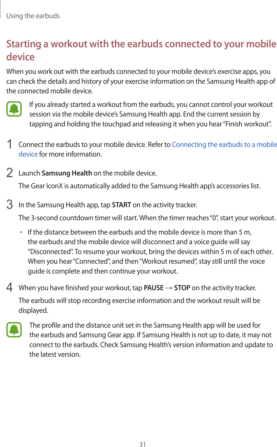Using the earbuds31Starting a workout with the earbuds connected to your mobile deviceWhen you work out with the earbuds connected to your mobile device’s exercise apps, you can check the details and history of your exercise information on the Samsung Health app of the connected mobile device.If you already started a workout from the earbuds, you cannot control your workout session via the mobile device’s Samsung Health app. End the current session by tapping and holding the touchpad and releasing it when you hear “Finish workout”.1  Connect the earbuds to your mobile device. Refer to Connecting the earbuds to a mobile device for more information.2  Launch Samsung Health on the mobile device.The Gear IconX is automatically added to the Samsung Health app’s accessories list.3  In the Samsung Health app, tap START on the activity tracker.The 3-second countdown timer will start. When the timer reaches “0”, start your workout.•If the distance between the earbuds and the mobile device is more than 5 m, the earbuds and the mobile device will disconnect and a voice guide will say “Disconnected”. To resume your workout, bring the devices within 5 m of each other. When you hear “Connected”, and then “Workout resumed”, stay still until the voice guide is complete and then continue your workout.4  When you have finished your workout, tap PAUSE → STOP on the activity tracker.The earbuds will stop recording exercise information and the workout result will be displayed.The profile and the distance unit set in the Samsung Health app will be used for the earbuds and Samsung Gear app. If Samsung Health is not up to date, it may not connect to the earbuds. Check Samsung Health’s version information and update to the latest version.