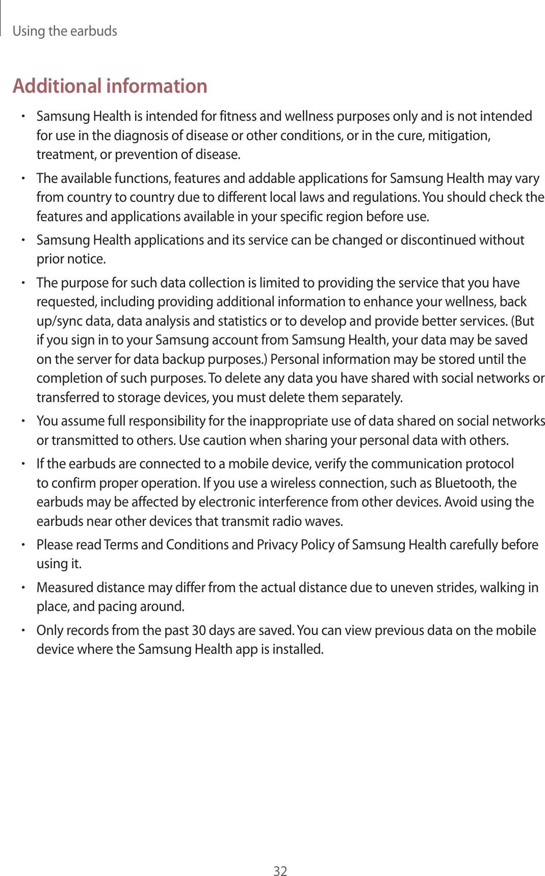 Using the earbuds32Additional information•Samsung Health is intended for fitness and wellness purposes only and is not intended for use in the diagnosis of disease or other conditions, or in the cure, mitigation, treatment, or prevention of disease.•The available functions, features and addable applications for Samsung Health may vary from country to country due to different local laws and regulations. You should check the features and applications available in your specific region before use.•Samsung Health applications and its service can be changed or discontinued without prior notice.•The purpose for such data collection is limited to providing the service that you have requested, including providing additional information to enhance your wellness, back up/sync data, data analysis and statistics or to develop and provide better services. (But if you sign in to your Samsung account from Samsung Health, your data may be saved on the server for data backup purposes.) Personal information may be stored until the completion of such purposes. To delete any data you have shared with social networks or transferred to storage devices, you must delete them separately.•You assume full responsibility for the inappropriate use of data shared on social networks or transmitted to others. Use caution when sharing your personal data with others.•If the earbuds are connected to a mobile device, verify the communication protocol to confirm proper operation. If you use a wireless connection, such as Bluetooth, the earbuds may be affected by electronic interference from other devices. Avoid using the earbuds near other devices that transmit radio waves.•Please read Terms and Conditions and Privacy Policy of Samsung Health carefully before using it.•Measured distance may differ from the actual distance due to uneven strides, walking in place, and pacing around.•Only records from the past 30 days are saved. You can view previous data on the mobile device where the Samsung Health app is installed.