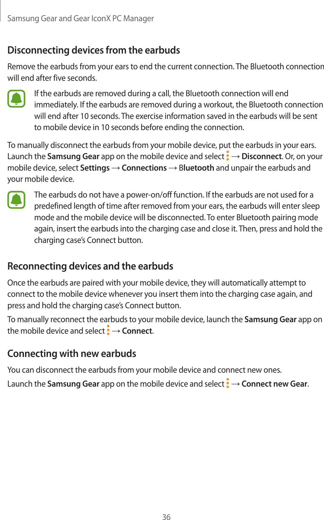 Samsung Gear and Gear IconX PC Manager36Disconnecting devices from the earbudsRemove the earbuds from your ears to end the current connection. The Bluetooth connection will end after five seconds.If the earbuds are removed during a call, the Bluetooth connection will end immediately. If the earbuds are removed during a workout, the Bluetooth connection will end after 10 seconds. The exercise information saved in the earbuds will be sent to mobile device in 10 seconds before ending the connection.To manually disconnect the earbuds from your mobile device, put the earbuds in your ears. Launch the Samsung Gear app on the mobile device and select   → Disconnect. Or, on your mobile device, select Settings → Connections → Bluetooth and unpair the earbuds and your mobile device.The earbuds do not have a power-on/off function. If the earbuds are not used for a predefined length of time after removed from your ears, the earbuds will enter sleep mode and the mobile device will be disconnected. To enter Bluetooth pairing mode again, insert the earbuds into the charging case and close it. Then, press and hold the charging case’s Connect button.Reconnecting devices and the earbudsOnce the earbuds are paired with your mobile device, they will automatically attempt to connect to the mobile device whenever you insert them into the charging case again, and press and hold the charging case’s Connect button.To manually reconnect the earbuds to your mobile device, launch the Samsung Gear app on the mobile device and select   → Connect.Connecting with new earbudsYou can disconnect the earbuds from your mobile device and connect new ones.Launch the Samsung Gear app on the mobile device and select   → Connect new Gear.