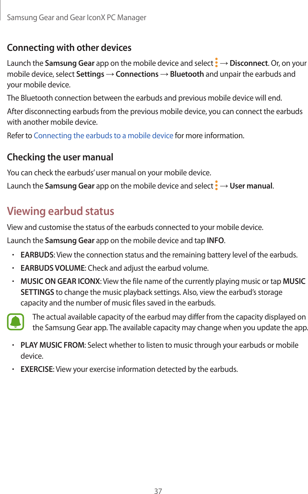 Samsung Gear and Gear IconX PC Manager37Connecting with other devicesLaunch the Samsung Gear app on the mobile device and select   → Disconnect. Or, on your mobile device, select Settings → Connections → Bluetooth and unpair the earbuds and your mobile device.The Bluetooth connection between the earbuds and previous mobile device will end.After disconnecting earbuds from the previous mobile device, you can connect the earbuds with another mobile device.Refer to Connecting the earbuds to a mobile device for more information.Checking the user manualYou can check the earbuds’ user manual on your mobile device.Launch the Samsung Gear app on the mobile device and select   → User manual.Viewing earbud statusView and customise the status of the earbuds connected to your mobile device.Launch the Samsung Gear app on the mobile device and tap INFO.•EARBUDS: View the connection status and the remaining battery level of the earbuds.•EARBUDS VOLUME: Check and adjust the earbud volume.•MUSIC ON GEAR ICONX: View the file name of the currently playing music or tap MUSIC SETTINGS to change the music playback settings. Also, view the earbud’s storage capacity and the number of music files saved in the earbuds.The actual available capacity of the earbud may differ from the capacity displayed on the Samsung Gear app. The available capacity may change when you update the app.•PLAY MUSIC FROM: Select whether to listen to music through your earbuds or mobile device.•EXERCISE: View your exercise information detected by the earbuds.