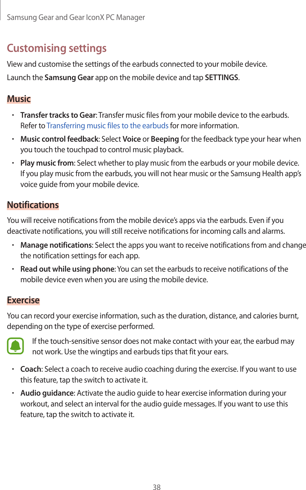 Samsung Gear and Gear IconX PC Manager38Customising settingsView and customise the settings of the earbuds connected to your mobile device.Launch the Samsung Gear app on the mobile device and tap SETTINGS.Music•Transfer tracks to Gear: Transfer music files from your mobile device to the earbuds. Refer to Transferring music files to the earbuds for more information.•Music control feedback: Select Voice or Beeping for the feedback type your hear when you touch the touchpad to control music playback.•Play music from: Select whether to play music from the earbuds or your mobile device. If you play music from the earbuds, you will not hear music or the Samsung Health app’s voice guide from your mobile device.NotificationsYou will receive notifications from the mobile device’s apps via the earbuds. Even if you deactivate notifications, you will still receive notifications for incoming calls and alarms.•Manage notifications: Select the apps you want to receive notifications from and change the notification settings for each app.•Read out while using phone: You can set the earbuds to receive notifications of the mobile device even when you are using the mobile device.ExerciseYou can record your exercise information, such as the duration, distance, and calories burnt, depending on the type of exercise performed.If the touch-sensitive sensor does not make contact with your ear, the earbud may not work. Use the wingtips and earbuds tips that fit your ears.•Coach: Select a coach to receive audio coaching during the exercise. If you want to use this feature, tap the switch to activate it.•Audio guidance: Activate the audio guide to hear exercise information during your workout, and select an interval for the audio guide messages. If you want to use this feature, tap the switch to activate it.