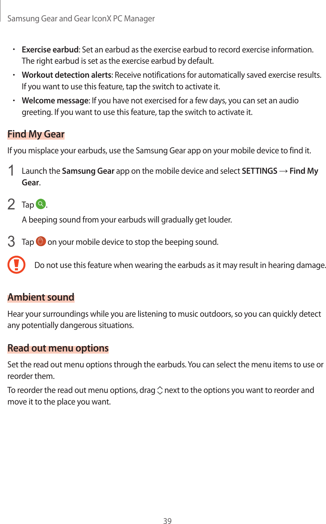 Samsung Gear and Gear IconX PC Manager39•Exercise earbud: Set an earbud as the exercise earbud to record exercise information. The right earbud is set as the exercise earbud by default.•Workout detection alerts: Receive notifications for automatically saved exercise results. If you want to use this feature, tap the switch to activate it.•Welcome message: If you have not exercised for a few days, you can set an audio greeting. If you want to use this feature, tap the switch to activate it.Find My GearIf you misplace your earbuds, use the Samsung Gear app on your mobile device to find it.1  Launch the Samsung Gear app on the mobile device and select SETTINGS → Find My Gear.2  Tap  .A beeping sound from your earbuds will gradually get louder.3  Tap   on your mobile device to stop the beeping sound.Do not use this feature when wearing the earbuds as it may result in hearing damage.Ambient soundHear your surroundings while you are listening to music outdoors, so you can quickly detect any potentially dangerous situations.Read out menu optionsSet the read out menu options through the earbuds. You can select the menu items to use or reorder them.To reorder the read out menu options, drag   next to the options you want to reorder and move it to the place you want.