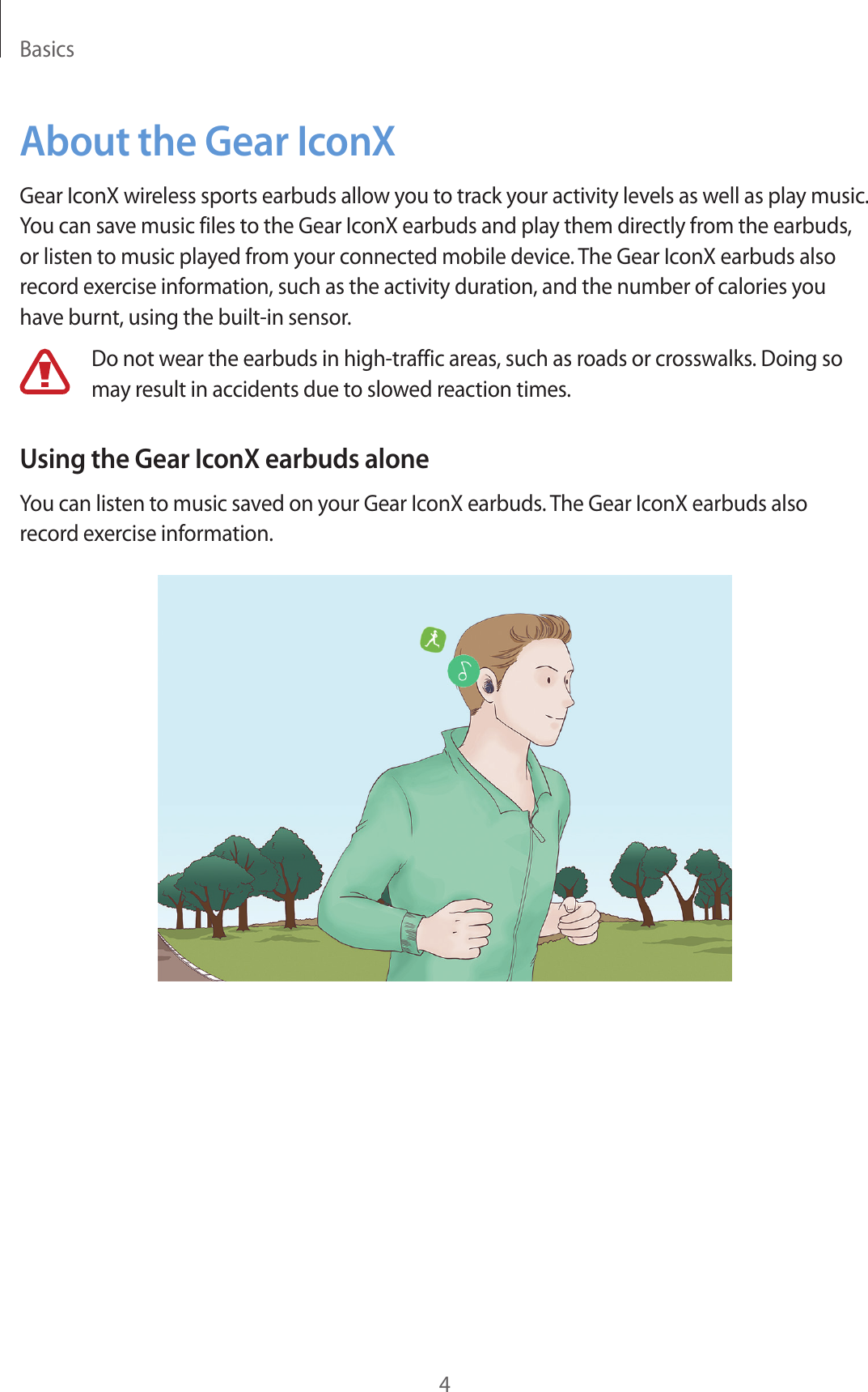 Basics4About the Gear IconXGear IconX wireless sports earbuds allow you to track your activity levels as well as play music. You can save music files to the Gear IconX earbuds and play them directly from the earbuds, or listen to music played from your connected mobile device. The Gear IconX earbuds also record exercise information, such as the activity duration, and the number of calories you have burnt, using the built-in sensor.Do not wear the earbuds in high-traffic areas, such as roads or crosswalks. Doing so may result in accidents due to slowed reaction times.Using the Gear IconX earbuds aloneYou can listen to music saved on your Gear IconX earbuds. The Gear IconX earbuds also record exercise information.