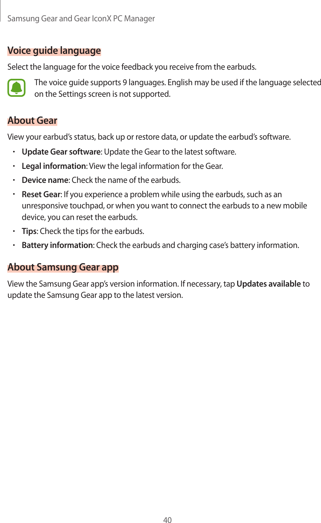 Samsung Gear and Gear IconX PC Manager40Voice guide languageSelect the language for the voice feedback you receive from the earbuds.The voice guide supports 9 languages. English may be used if the language selected on the Settings screen is not supported.About GearView your earbud’s status, back up or restore data, or update the earbud’s software.•Update Gear software: Update the Gear to the latest software.•Legal information: View the legal information for the Gear.•Device name: Check the name of the earbuds.•Reset Gear: If you experience a problem while using the earbuds, such as an unresponsive touchpad, or when you want to connect the earbuds to a new mobile device, you can reset the earbuds.•Tips: Check the tips for the earbuds.•Battery information: Check the earbuds and charging case’s battery information.About Samsung Gear appView the Samsung Gear app’s version information. If necessary, tap Updates available to update the Samsung Gear app to the latest version.