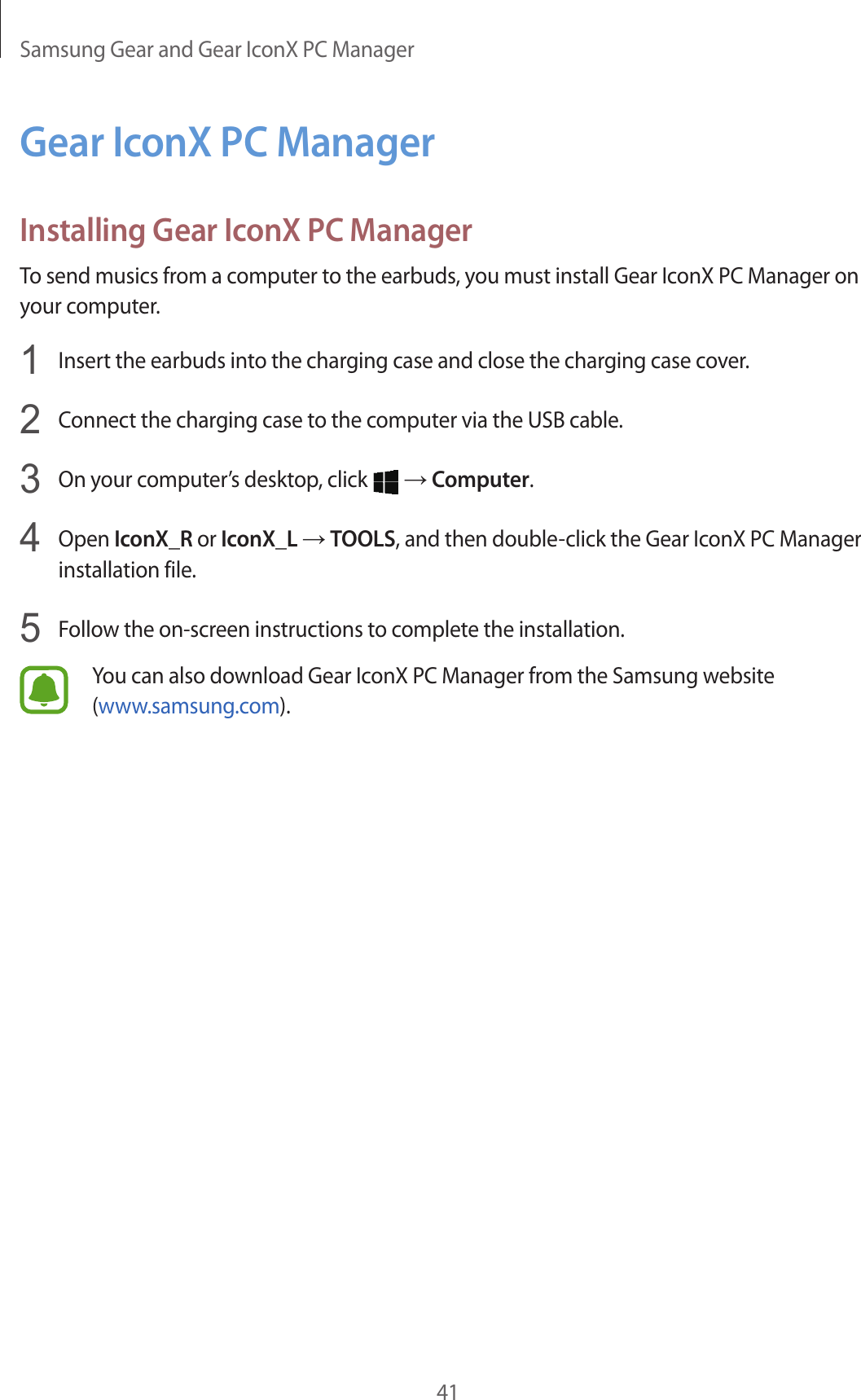Samsung Gear and Gear IconX PC Manager41Gear IconX PC ManagerInstalling Gear IconX PC ManagerTo send musics from a computer to the earbuds, you must install Gear IconX PC Manager on your computer.1  Insert the earbuds into the charging case and close the charging case cover.2  Connect the charging case to the computer via the USB cable.3  On your computer’s desktop, click   → Computer.4  Open IconX_R or IconX_L → TOOLS, and then double-click the Gear IconX PC Manager installation file.5  Follow the on-screen instructions to complete the installation.You can also download Gear IconX PC Manager from the Samsung website (www.samsung.com).