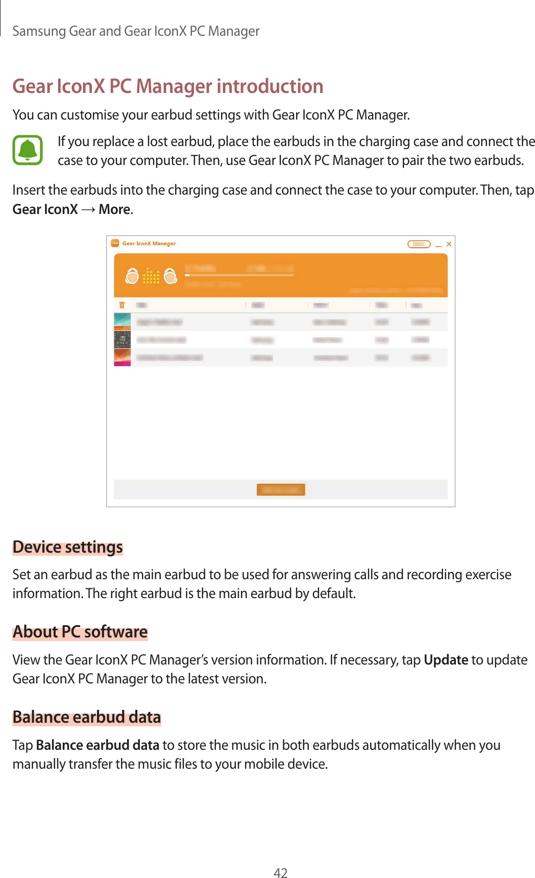 Samsung Gear and Gear IconX PC Manager42Gear IconX PC Manager introductionYou can customise your earbud settings with Gear IconX PC Manager.If you replace a lost earbud, place the earbuds in the charging case and connect the case to your computer. Then, use Gear IconX PC Manager to pair the two earbuds.Insert the earbuds into the charging case and connect the case to your computer. Then, tap Gear IconX → More.Device settingsSet an earbud as the main earbud to be used for answering calls and recording exercise information. The right earbud is the main earbud by default.About PC softwareView the Gear IconX PC Manager’s version information. If necessary, tap Update to update Gear IconX PC Manager to the latest version.Balance earbud dataTap Balance earbud data to store the music in both earbuds automatically when you manually transfer the music files to your mobile device.