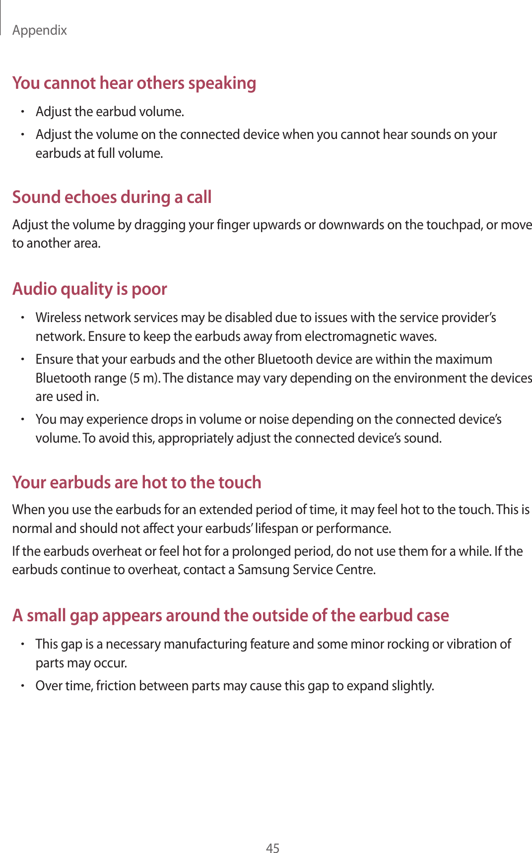 Appendix45You cannot hear others speaking•Adjust the earbud volume.•Adjust the volume on the connected device when you cannot hear sounds on your earbuds at full volume.Sound echoes during a callAdjust the volume by dragging your finger upwards or downwards on the touchpad, or move to another area.Audio quality is poor•Wireless network services may be disabled due to issues with the service provider’s network. Ensure to keep the earbuds away from electromagnetic waves.•Ensure that your earbuds and the other Bluetooth device are within the maximum Bluetooth range (5 m). The distance may vary depending on the environment the devices are used in.•You may experience drops in volume or noise depending on the connected device’s volume. To avoid this, appropriately adjust the connected device’s sound.Your earbuds are hot to the touchWhen you use the earbuds for an extended period of time, it may feel hot to the touch. This is normal and should not affect your earbuds’ lifespan or performance.If the earbuds overheat or feel hot for a prolonged period, do not use them for a while. If the earbuds continue to overheat, contact a Samsung Service Centre.A small gap appears around the outside of the earbud case•This gap is a necessary manufacturing feature and some minor rocking or vibration of parts may occur.•Over time, friction between parts may cause this gap to expand slightly.
