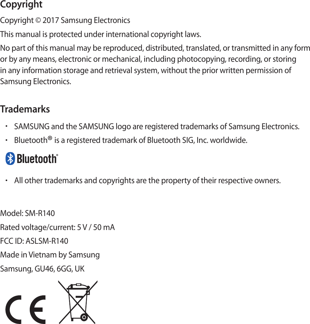 CopyrightCopyright © 2017 Samsung ElectronicsThis manual is protected under international copyright laws.No part of this manual may be reproduced, distributed, translated, or transmitted in any form or by any means, electronic or mechanical, including photocopying, recording, or storing in any information storage and retrieval system, without the prior written permission of Samsung Electronics.Trademarks•SAMSUNG and the SAMSUNG logo are registered trademarks of Samsung Electronics.•Bluetooth® is a registered trademark of Bluetooth SIG, Inc. worldwide.•All other trademarks and copyrights are the property of their respective owners.Model: SM-R140Rated voltage/current: 5 V / 50 mAFCC ID: ASLSM-R140Made in Vietnam by SamsungSamsung, GU46, 6GG, UK