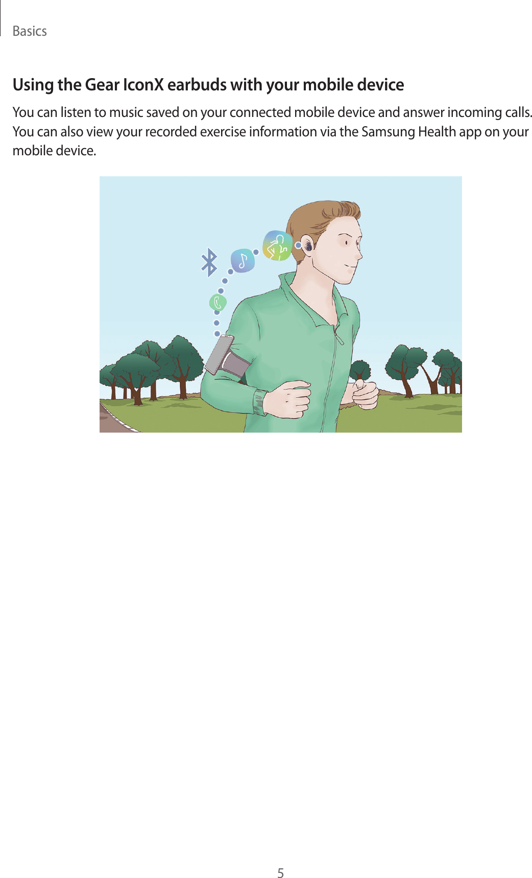 Basics5Using the Gear IconX earbuds with your mobile deviceYou can listen to music saved on your connected mobile device and answer incoming calls. You can also view your recorded exercise information via the Samsung Health app on your mobile device.