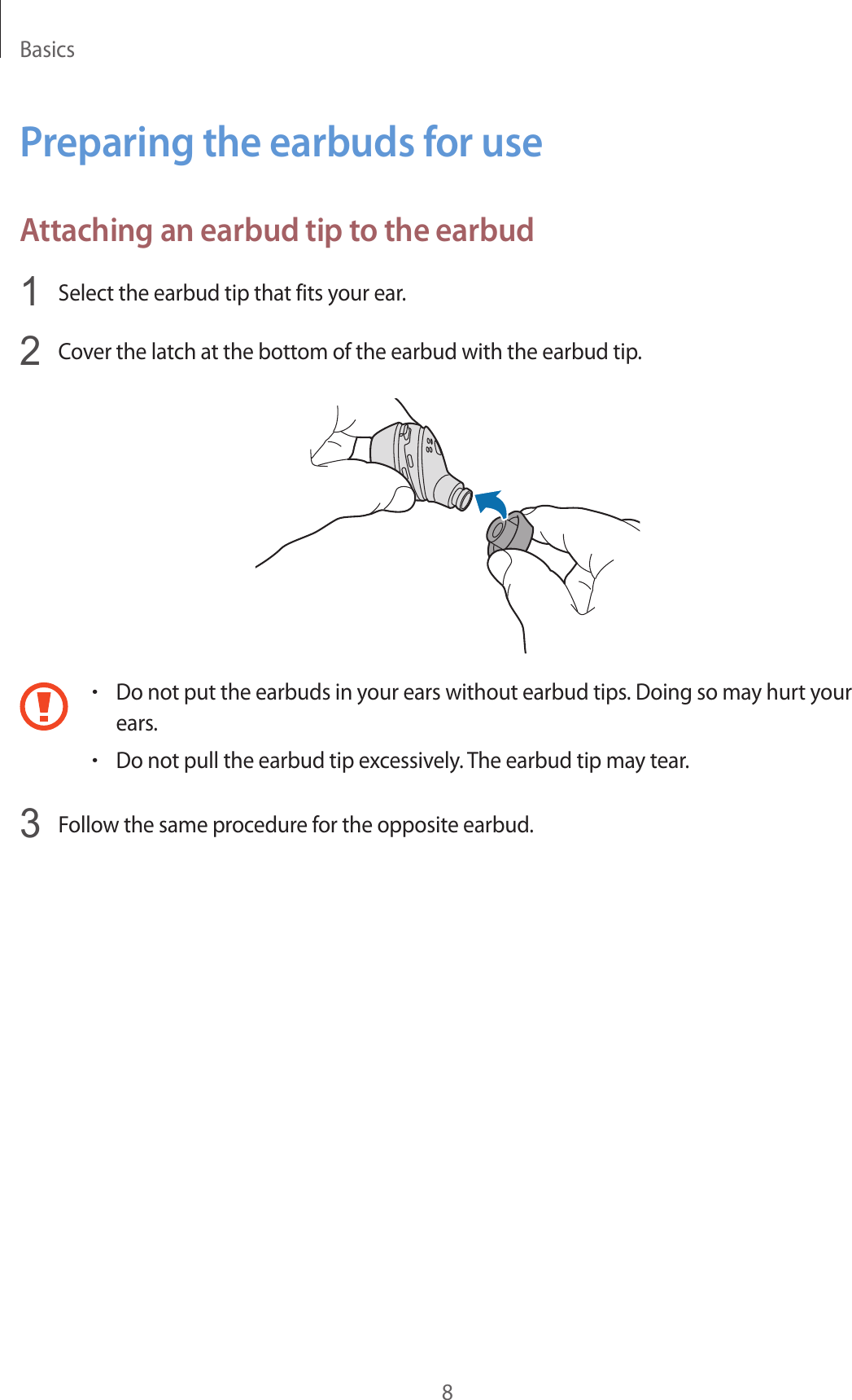 Basics8Preparing the earbuds for useAttaching an earbud tip to the earbud1  Select the earbud tip that fits your ear.2  Cover the latch at the bottom of the earbud with the earbud tip.•Do not put the earbuds in your ears without earbud tips. Doing so may hurt your ears.•Do not pull the earbud tip excessively. The earbud tip may tear.3  Follow the same procedure for the opposite earbud.