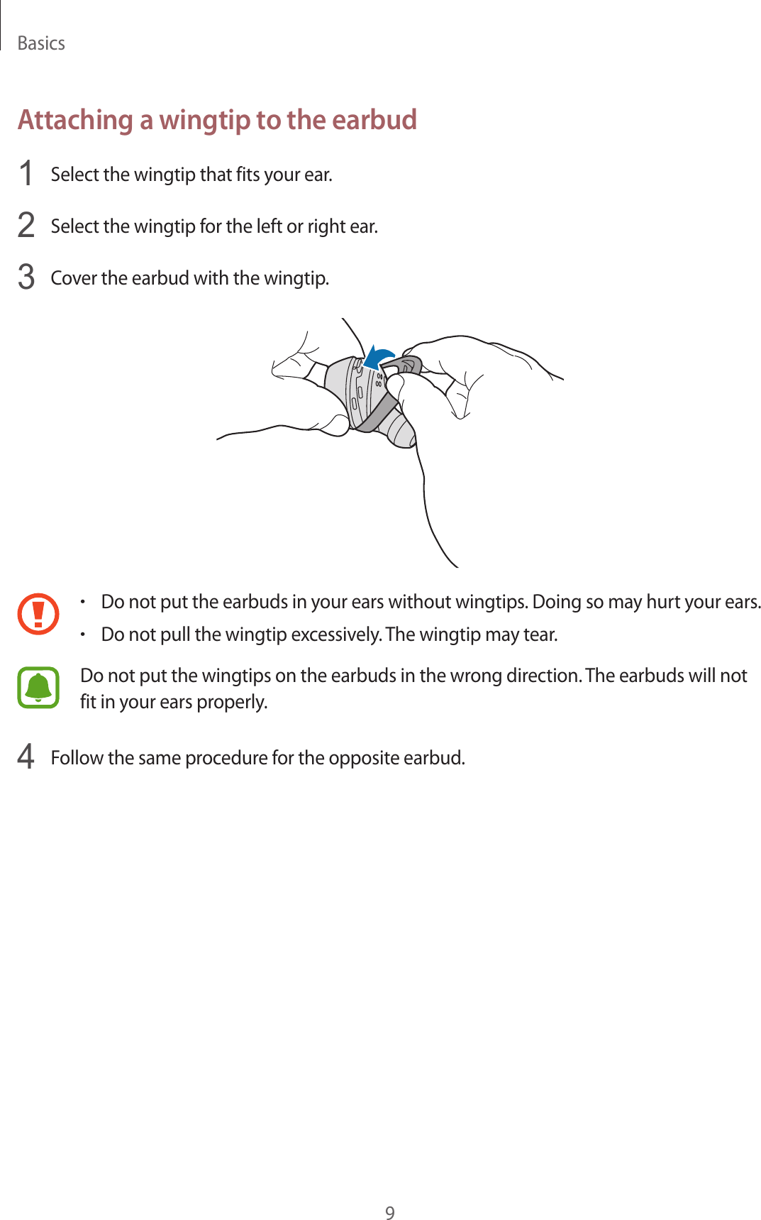 Basics9Attaching a wingtip to the earbud1  Select the wingtip that fits your ear.2  Select the wingtip for the left or right ear.3  Cover the earbud with the wingtip.•Do not put the earbuds in your ears without wingtips. Doing so may hurt your ears.•Do not pull the wingtip excessively. The wingtip may tear. Do not put the wingtips on the earbuds in the wrong direction. The earbuds will not fit in your ears properly.4  Follow the same procedure for the opposite earbud.