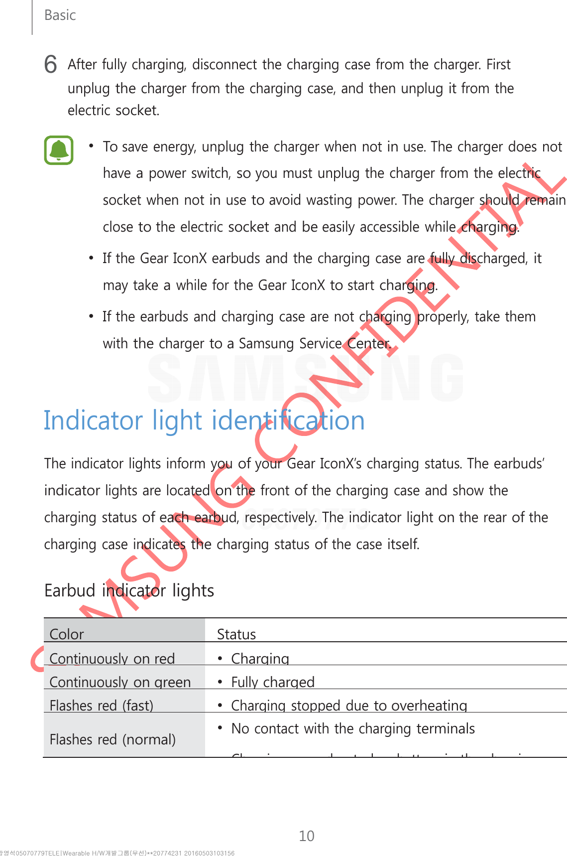 10Basic     6 After fully charging, disconnect the charging case from the charger. First unplug the charger from the charging case, and then unplug it from the electric socket.  •  To save energy, unplug the charger when not in use. The charger does not have a power switch, so you must unplug the charger from the electric socket when not in use to avoid wasting power. The charger should remain close to the electric socket and be easily accessible while charging. •  If the Gear IconX earbuds and the charging case are fully discharged, it may take a while for the Gear IconX to start charging. •  If the earbuds and charging case are not charging properly, take them with the charger to a Samsung Service Center.     Indicator light identification  The indicator lights inform you of your Gear IconX’s charging status. The earbuds’ indicator lights are located on the front of the charging case and show the charging status of each earbud, respectively. The indicator light on the rear of the charging case indicates the charging status of the case itself.   Earbud indicator lights  Color StatusContinuously on red •  ChargingContinuously on green • Fully chargedFlashes red (fast) • Chargingstopped due to overheating  Flashes red (normal) • No contact with the charging terminals Chidtlbttithhi