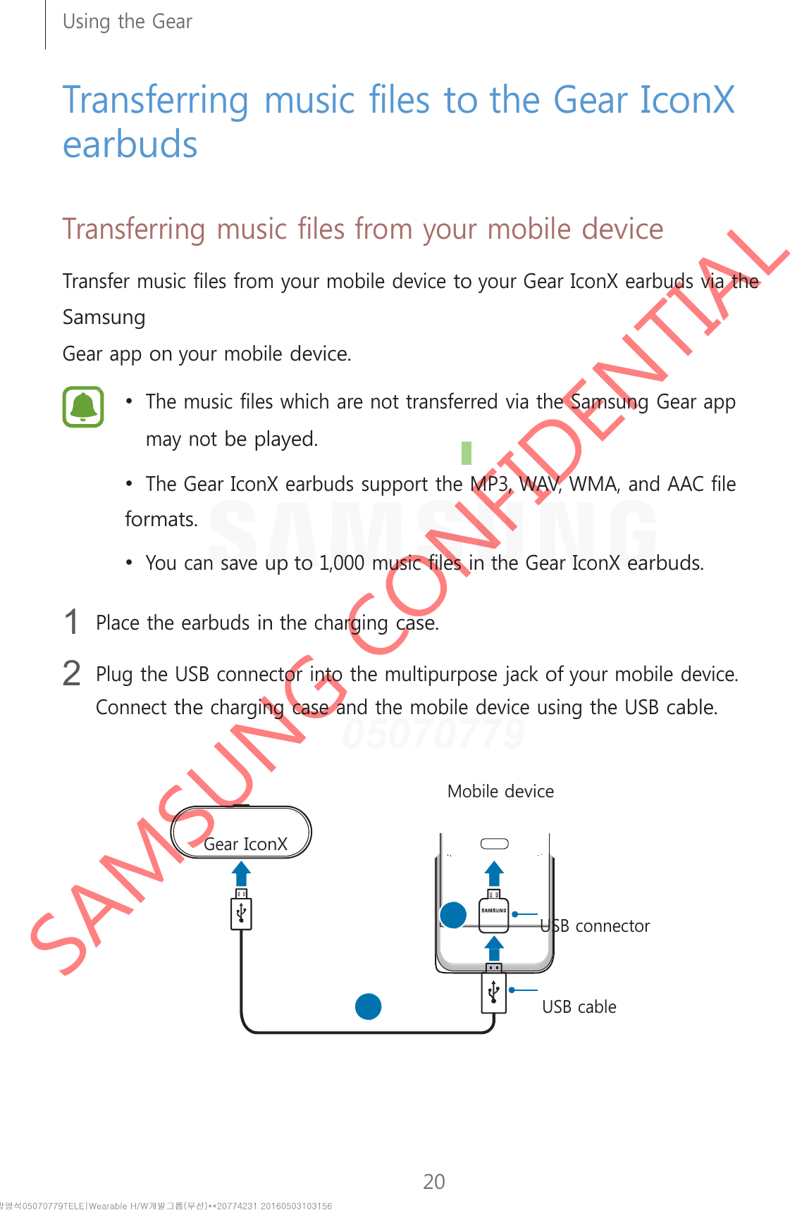 20Using the Gear      Transferring music files to the Gear IconX earbuds   Transferring music files from your mobile device  Transfer music files from your mobile device to your Gear IconX earbuds via the Samsung Gear app on your mobile device.  • The music files which are not transferred via the Samsung Gear app may not be played. • The Gear IconX earbuds support the MP3, WAV, WMA, and AAC file formats. • You can save up to 1,000 music files in the Gear IconX earbuds.  1 Place the earbuds in the charging case.  2 Plug the USB connector into the multipurpose jack of your mobile device. Connect the charging case and the mobile device using the USB cable.     Mobile device   Gear IconX     USB connector     USB cable 