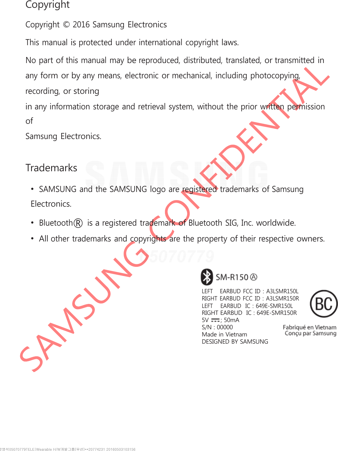 Copyright Copyright © 2016 Samsung Electronics This manual is protected under international copyright laws. No part of this manual may be reproduced, distributed, translated, or transmitted in any form or by any means, electronic or mechanical, including photocopying, recording, or storing in any information storage and retrieval system, without the prior written permission of Samsung Electronics. Trademarks •SAMSUNG and the SAMSUNG logo are registered trademarks of SamsungElectronics. •Bluetooth® is a registered trademark of Bluetooth SIG, Inc. worldwide.•All other trademarks and copyrights are the property of their respective owners.LEFT   EARBUD FCC ID : A3LSMR150LRIGHT EARBUD FCC ID : A3LSMR150RLEFT    EARBUD  IC : 649E-SMR150LRIGHT EARBUD  IC : 649E-SMR150R5V      ; 50mAS/N : 00000Made in VietnamDESIGNED BY SAMSUNG