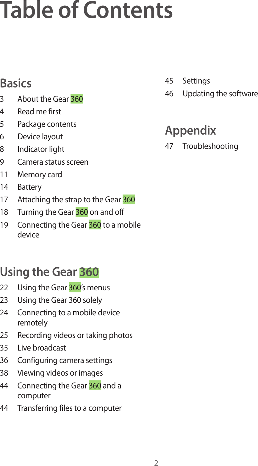 2Table of ContentsBasics3  About the Gear 3604  Read me first5  Package contents6  Device layout8  Indicator light9  Camera status screen11  Memory card14 Battery17  Attaching the strap to the Gear 36018  Turning the Gear 360 on and off19  Connecting the Gear 360 to a mobile deviceUsing the Gear 36022  Using the Gear 360’s menus23  Using the Gear 360 solely24  Connecting to a mobile device remotely25  Recording videos or taking photos35  Live broadcast36  Configuring camera settings38  Viewing videos or images44  Connecting the Gear 360 and a computer44  Transferring files to a computer45 Settings46  Updating the softwareAppendix47 Troubleshooting