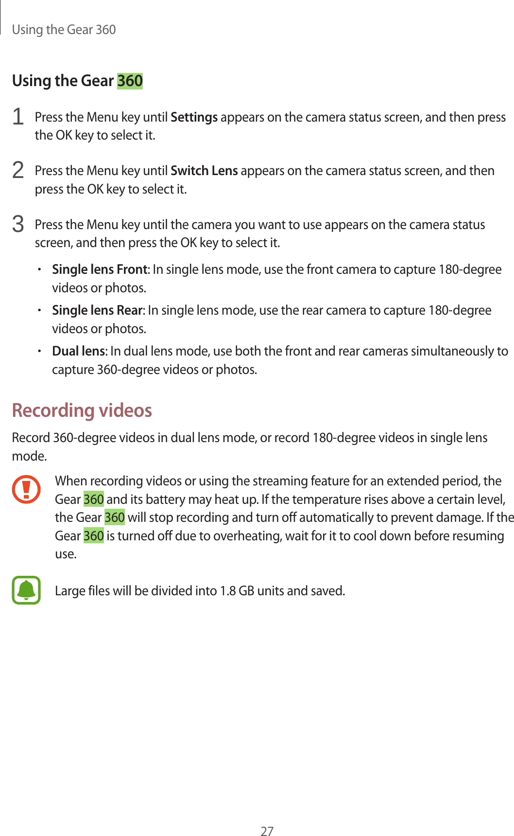 Using the Gear 36027Using the Gear 3601  Press the Menu key until Settings appears on the camera status screen, and then press the OK key to select it.2  Press the Menu key until Switch Lens appears on the camera status screen, and then press the OK key to select it.3  Press the Menu key until the camera you want to use appears on the camera status screen, and then press the OK key to select it.•Single lens Front: In single lens mode, use the front camera to capture 180-degree videos or photos.•Single lens Rear: In single lens mode, use the rear camera to capture 180-degree videos or photos.•Dual lens: In dual lens mode, use both the front and rear cameras simultaneously to capture 360-degree videos or photos.Recording videosRecord 360-degree videos in dual lens mode, or record 180-degree videos in single lens mode.When recording videos or using the streaming feature for an extended period, the Gear 360 and its battery may heat up. If the temperature rises above a certain level, the Gear 360 will stop recording and turn off automatically to prevent damage. If the Gear 360 is turned off due to overheating, wait for it to cool down before resuming use.Large files will be divided into 1.8 GB units and saved.