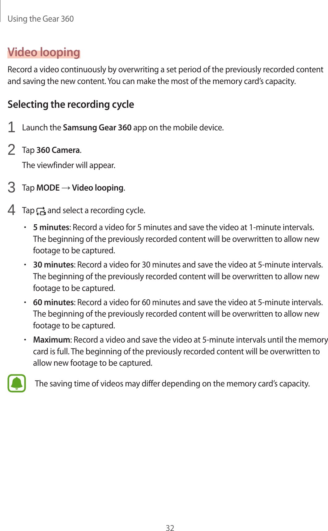 Using the Gear 36032Video loopingRecord a video continuously by overwriting a set period of the previously recorded content and saving the new content. You can make the most of the memory card’s capacity.Selecting the recording cycle1  Launch the Samsung Gear 360 app on the mobile device.2  Tap 360 Camera.The viewfinder will appear.3  Tap MODE → Video looping.4  Tap   and select a recording cycle.•5 minutes: Record a video for 5 minutes and save the video at 1-minute intervals. The beginning of the previously recorded content will be overwritten to allow new footage to be captured.•30 minutes: Record a video for 30 minutes and save the video at 5-minute intervals. The beginning of the previously recorded content will be overwritten to allow new footage to be captured.•60 minutes: Record a video for 60 minutes and save the video at 5-minute intervals. The beginning of the previously recorded content will be overwritten to allow new footage to be captured.•Maximum: Record a video and save the video at 5-minute intervals until the memory card is full. The beginning of the previously recorded content will be overwritten to allow new footage to be captured.The saving time of videos may differ depending on the memory card’s capacity.