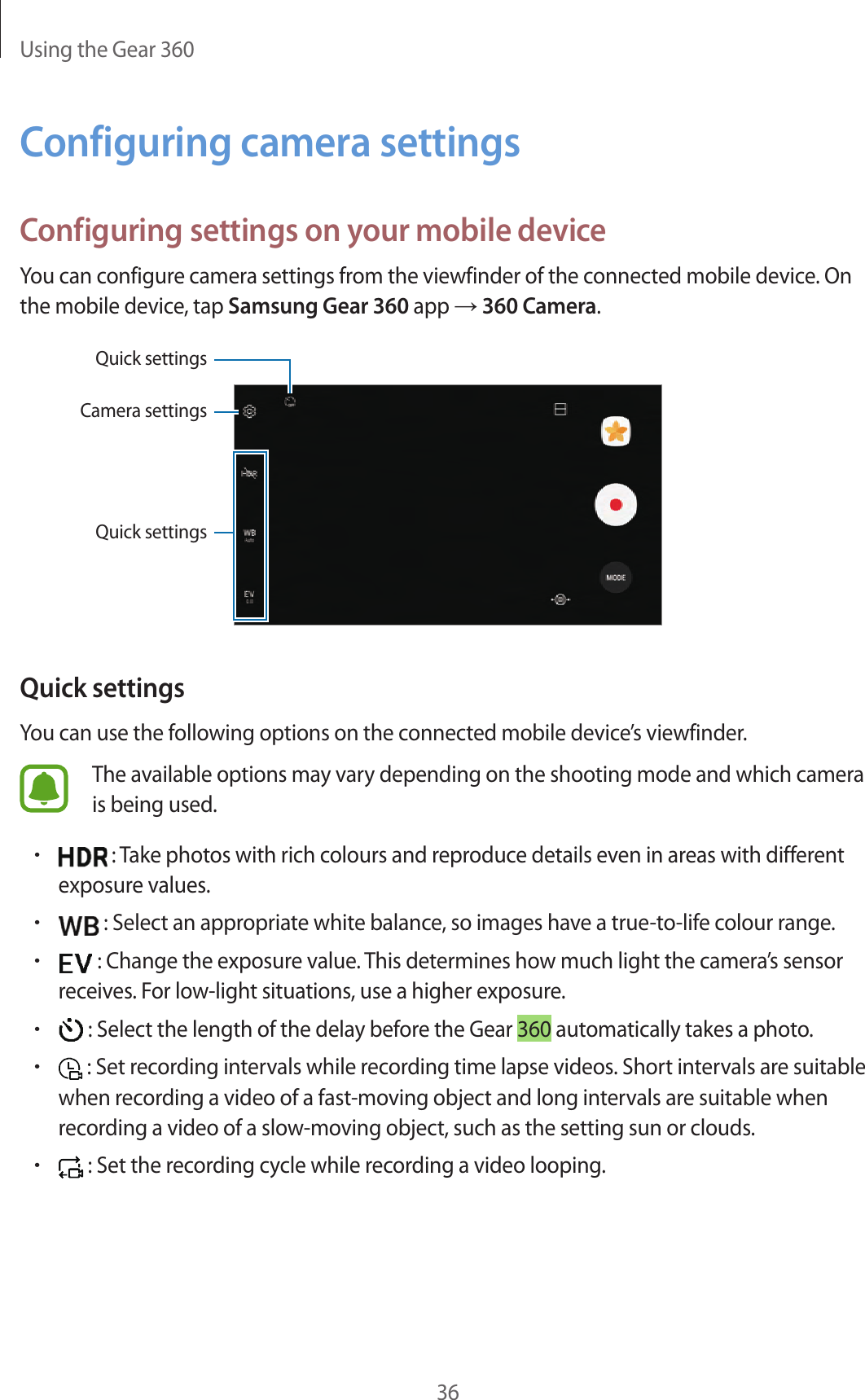 Using the Gear 36036Configuring camera settingsConfiguring settings on your mobile deviceYou can configure camera settings from the viewfinder of the connected mobile device. On the mobile device, tap Samsung Gear 360 app → 360 Camera.Quick settingsCamera settingsQuick settingsQuick settingsYou can use the following options on the connected mobile device’s viewfinder.The available options may vary depending on the shooting mode and which camera is being used.• : Take photos with rich colours and reproduce details even in areas with different exposure values.• : Select an appropriate white balance, so images have a true-to-life colour range.• : Change the exposure value. This determines how much light the camera’s sensor receives. For low-light situations, use a higher exposure.• : Select the length of the delay before the Gear 360 automatically takes a photo.• : Set recording intervals while recording time lapse videos. Short intervals are suitable when recording a video of a fast-moving object and long intervals are suitable when recording a video of a slow-moving object, such as the setting sun or clouds.• : Set the recording cycle while recording a video looping.