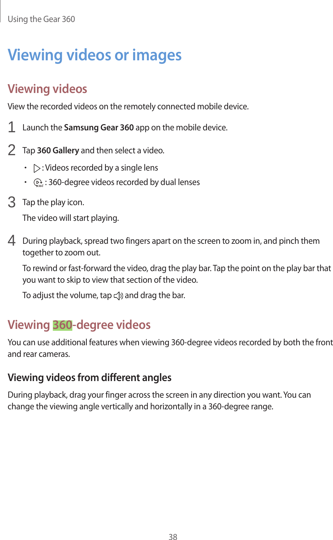 Using the Gear 36038Viewing videos or imagesViewing videosView the recorded videos on the remotely connected mobile device.1  Launch the Samsung Gear 360 app on the mobile device.2  Tap 360 Gallery and then select a video.• : Videos recorded by a single lens• : 360-degree videos recorded by dual lenses3  Tap the play icon.The video will start playing.4  During playback, spread two fingers apart on the screen to zoom in, and pinch them together to zoom out.To rewind or fast-forward the video, drag the play bar. Tap the point on the play bar that you want to skip to view that section of the video.To adjust the volume, tap   and drag the bar.Viewing 360-degree videosYou can use additional features when viewing 360-degree videos recorded by both the front and rear cameras.Viewing videos from different anglesDuring playback, drag your finger across the screen in any direction you want. You can change the viewing angle vertically and horizontally in a 360-degree range.