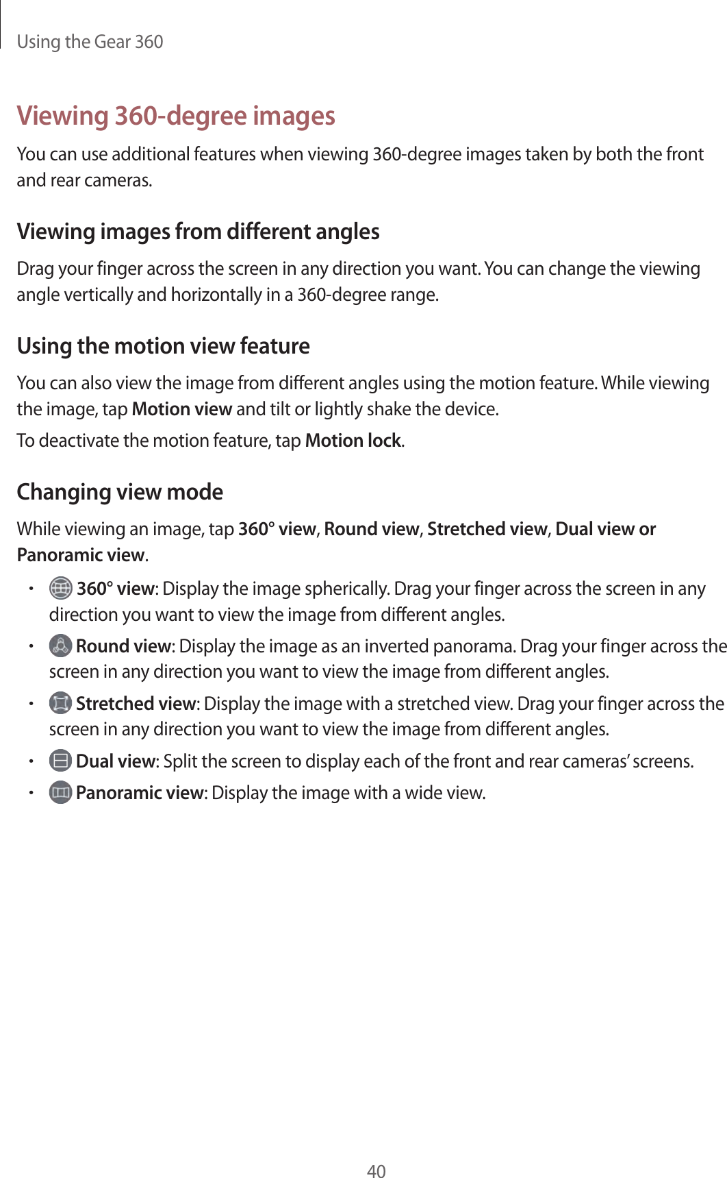 Using the Gear 36040Viewing 360-degree imagesYou can use additional features when viewing 360-degree images taken by both the front and rear cameras.Viewing images from different anglesDrag your finger across the screen in any direction you want. You can change the viewing angle vertically and horizontally in a 360-degree range.Using the motion view featureYou can also view the image from different angles using the motion feature. While viewing the image, tap Motion view and tilt or lightly shake the device.To deactivate the motion feature, tap Motion lock.Changing view modeWhile viewing an image, tap 360° view, Round view, Stretched view, Dual view or Panoramic view.• 360° view: Display the image spherically. Drag your finger across the screen in any direction you want to view the image from different angles.• Round view: Display the image as an inverted panorama. Drag your finger across the screen in any direction you want to view the image from different angles.• Stretched view: Display the image with a stretched view. Drag your finger across the screen in any direction you want to view the image from different angles.• Dual view: Split the screen to display each of the front and rear cameras’ screens.• Panoramic view: Display the image with a wide view.