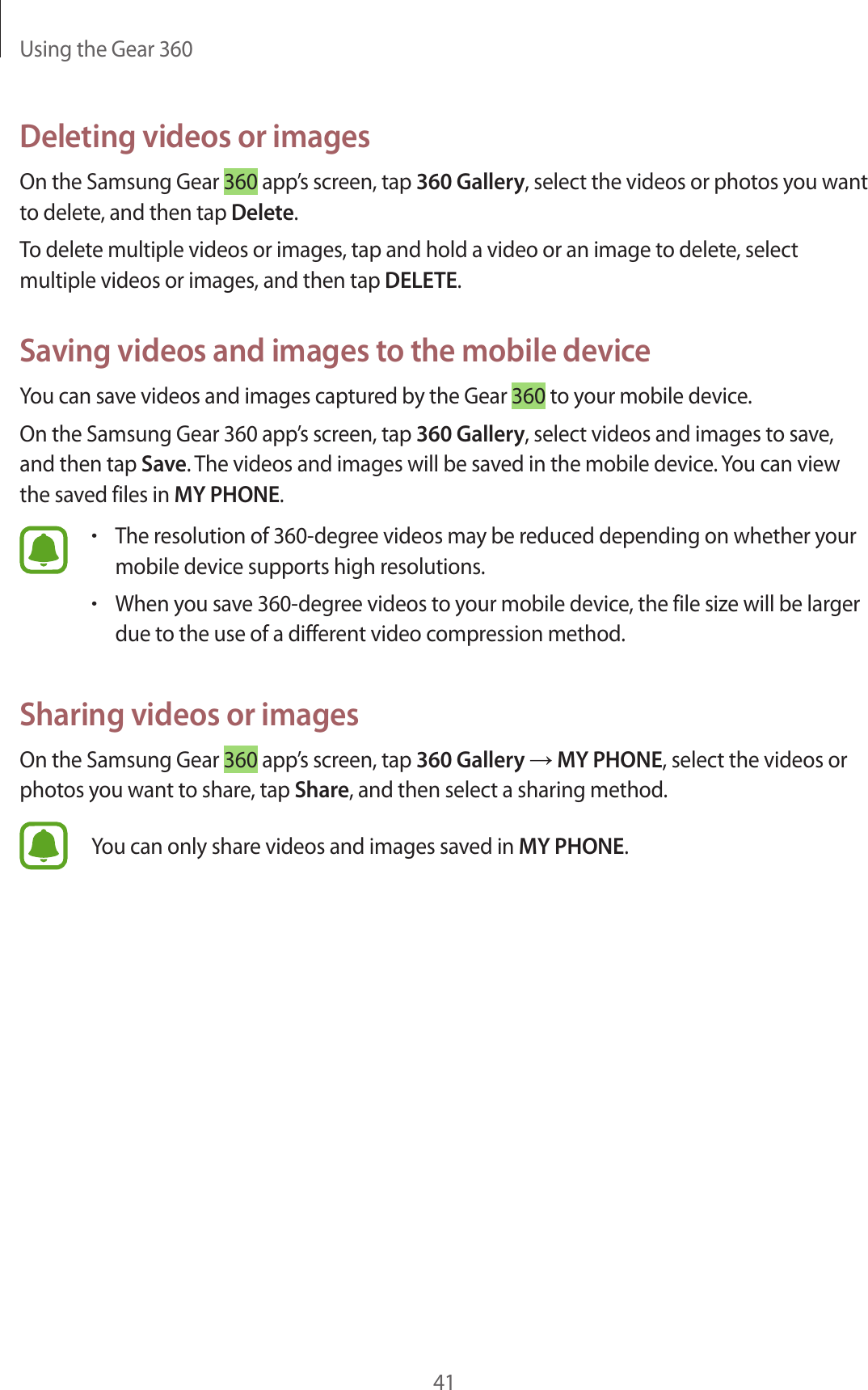 Using the Gear 36041Deleting videos or imagesOn the Samsung Gear 360 app’s screen, tap 360 Gallery, select the videos or photos you want to delete, and then tap Delete.To delete multiple videos or images, tap and hold a video or an image to delete, select multiple videos or images, and then tap DELETE.Saving videos and images to the mobile deviceYou can save videos and images captured by the Gear 360 to your mobile device.On the Samsung Gear 360 app’s screen, tap 360 Gallery, select videos and images to save, and then tap Save. The videos and images will be saved in the mobile device. You can view the saved files in MY PHONE.•The resolution of 360-degree videos may be reduced depending on whether your mobile device supports high resolutions.•When you save 360-degree videos to your mobile device, the file size will be larger due to the use of a different video compression method.Sharing videos or imagesOn the Samsung Gear 360 app’s screen, tap 360 Gallery → MY PHONE, select the videos or photos you want to share, tap Share, and then select a sharing method.You can only share videos and images saved in MY PHONE.
