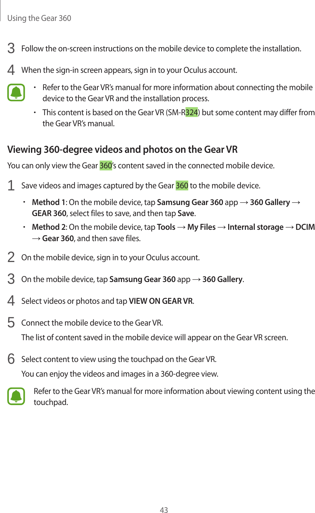 Using the Gear 360433  Follow the on-screen instructions on the mobile device to complete the installation.4  When the sign-in screen appears, sign in to your Oculus account.•Refer to the Gear VR’s manual for more information about connecting the mobile device to the Gear VR and the installation process.•This content is based on the Gear VR (SM-R324) but some content may differ from the Gear VR’s manual.Viewing 360-degree videos and photos on the Gear VRYou can only view the Gear 360’s content saved in the connected mobile device.1  Save videos and images captured by the Gear 360 to the mobile device.•Method 1: On the mobile device, tap Samsung Gear 360 app → 360 Gallery → GEAR 360, select files to save, and then tap Save.•Method 2: On the mobile device, tap Tools → My Files → Internal storage → DCIM → Gear 360, and then save files.2  On the mobile device, sign in to your Oculus account.3  On the mobile device, tap Samsung Gear 360 app → 360 Gallery.4  Select videos or photos and tap VIEW ON GEAR VR.5  Connect the mobile device to the Gear VR.The list of content saved in the mobile device will appear on the Gear VR screen.6  Select content to view using the touchpad on the Gear VR.You can enjoy the videos and images in a 360-degree view.Refer to the Gear VR’s manual for more information about viewing content using the touchpad.