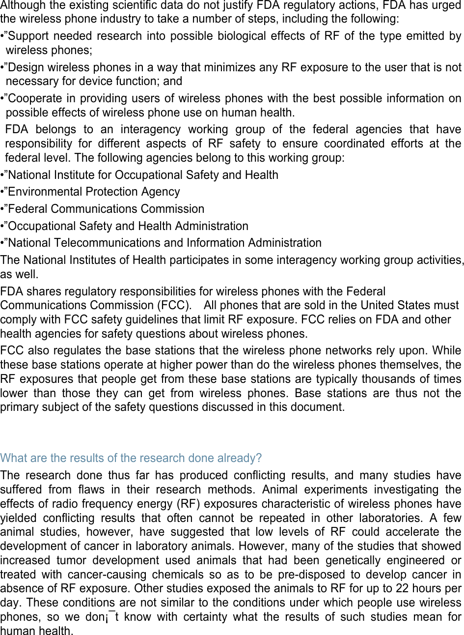 Although the existing scientific data do not justify FDA regulatory actions, FDA has urged the wireless phone industry to take a number of steps, including the following: •”Support needed research into possible biological effects of RF of the type emitted by wireless phones; •”Design wireless phones in a way that minimizes any RF exposure to the user that is not necessary for device function; and •”Cooperate in providing users of wireless phones with the best possible information on possible effects of wireless phone use on human health. FDA belongs to an interagency working group of the federal agencies that have responsibility for different aspects of RF safety to ensure coordinated efforts at the federal level. The following agencies belong to this working group: •”National Institute for Occupational Safety and Health •”Environmental Protection Agency •”Federal Communications Commission •”Occupational Safety and Health Administration •”National Telecommunications and Information Administration The National Institutes of Health participates in some interagency working group activities, as well. FDA shares regulatory responsibilities for wireless phones with the Federal Communications Commission (FCC).    All phones that are sold in the United States must comply with FCC safety guidelines that limit RF exposure. FCC relies on FDA and other health agencies for safety questions about wireless phones. FCC also regulates the base stations that the wireless phone networks rely upon. While these base stations operate at higher power than do the wireless phones themselves, the RF exposures that people get from these base stations are typically thousands of times lower than those they can get from wireless phones. Base stations are thus not the primary subject of the safety questions discussed in this document.   What are the results of the research done already? The research done thus far has produced conflicting results, and many studies have suffered from flaws in their research methods. Animal experiments investigating the effects of radio frequency energy (RF) exposures characteristic of wireless phones have yielded conflicting results that often cannot be repeated in other laboratories. A few animal studies, however, have suggested that low levels of RF could accelerate the development of cancer in laboratory animals. However, many of the studies that showed increased tumor development used animals that had been genetically engineered or treated with cancer-causing chemicals so as to be pre-disposed to develop cancer in absence of RF exposure. Other studies exposed the animals to RF for up to 22 hours per day. These conditions are not similar to the conditions under which people use wireless phones, so we don¡¯t know with certainty what the results of such studies mean for human health.    