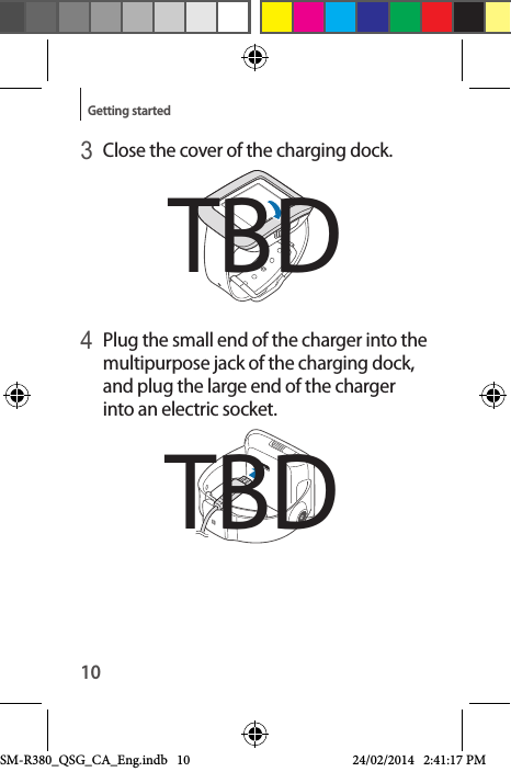 10Getting started3 Close the cover of the charging dock.4 Plug the small end of the charger into the multipurpose jack of the charging dock, and plug the large end of the charger into an electric socket.TBDTBDSM-R380_QSG_CA_Eng.indb   10 24/02/2014   2:41:17 PM