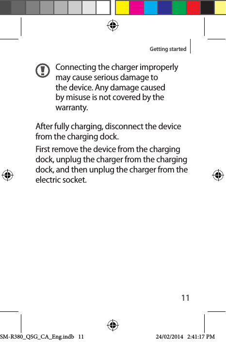 11Getting startedConnecting the charger improperly may cause serious damage to the device. Any damage caused by misuse is not covered by the warranty.After fully charging, disconnect the device from the charging dock.First remove the device from the charging dock, unplug the charger from the charging dock, and then unplug the charger from the electric socket.SM-R380_QSG_CA_Eng.indb   11 24/02/2014   2:41:17 PM