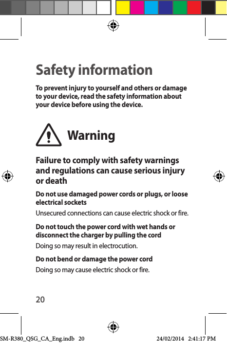 20Safety informationTo prevent injury to yourself and others or damage to your device, read the safety information about your device before using the device.WarningFailure to comply with safety warnings and regulations can cause serious injury or deathDo not use damaged power cords or plugs, or loose electrical socketsUnsecured connections can cause electric shock or fire.Do not touch the power cord with wet hands or disconnect the charger by pulling the cordDoing so may result in electrocution.Do not bend or damage the power cordDoing so may cause electric shock or fire.SM-R380_QSG_CA_Eng.indb   20 24/02/2014   2:41:17 PM